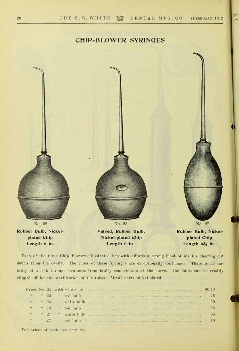 CHlP=BLOWER SYRINGES No. 22 Rubber Bulb, NickeU plated Chip Length 6 in. No. 23 Valved, Rubber Bulb, NickeUplated Chip Length 6 in. No. 27 Rubber Bulb, NickeL plated Chip Length 6^4 in- Each of the three Chip Blowers illustrated herewith affords a strong blast of air for clearing out debris from the cavity. The tubes of these Syringes are exceptionally well made. There is no lia- bility of a leak through weakness from faulty construction at the curve. The bulbs can be readily slipped off for the sterilization of the tubes. Metal parts nickel-plated. Price, No. 22. with white bulb 22  red bulb . .  23  whiie bulb  23  red bulb ..  27  white bulb  27  red bulb . . $0.40 .45 .50 .55 .35 .40