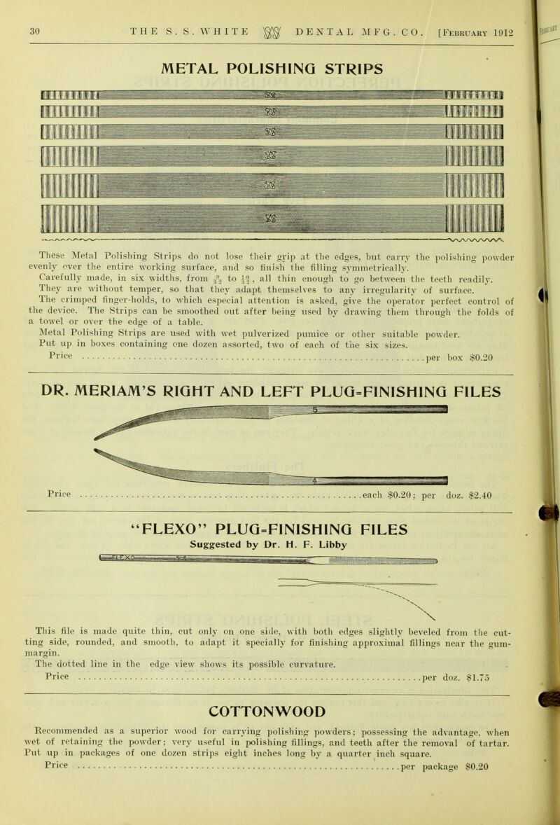 METAL POLISHING STRIPS Tim1 n m.. Piifiiiiiiim WVWWV<, Th ese Metal Polishing Strips do not lose their grip at the edges, but carry the polishing powder evenly over the entire working surface, and so finish the filling symmetrically. Carefully made, in six widths, from ^ to J§, all thin enough to go between the teeth readily. They are without temper, so that they adapt themselves to any irregularity of surface. The crimped finger-holds, to which especial attention is asked, give the operator perfect control of the device. The Strips can be smoothed out after being used by drawing them through the folds of a towel or over the edge of a table. Metal Polishing Strips are used with wet pulverized pumice or other suitable powder. Put up in boxes containing one dozen assorted, two of each of the six sizes. Price per box $0.20 DR. MERIAM'S RIGHT AND LEFT PLUG=FINISHING FILES Price each $0.20; per doz. $2.40 FLEXO PLUG=FINISHING FILES Suggested by Dr. H. F. Libby \ This file is made quite thin, cut only on one side, with both edges slightly beveled from the cut- ting side, rounded, and smooth, to adapt it specially for finishing approximal fillings near the gum- margin. The dotted line in the edge view shows its possible curvature. Price .....'. per doz. $1.75 COTTONWOOD Recommended as a superior wood for carrying polishing powders; possessing the advantage, when wet of retaining the powder; very useful in polishing fillings, and teeth after the removal of tartar. Put up in packages of one dozen strips eight inches long by a quarter inch square. Price per package $0.20