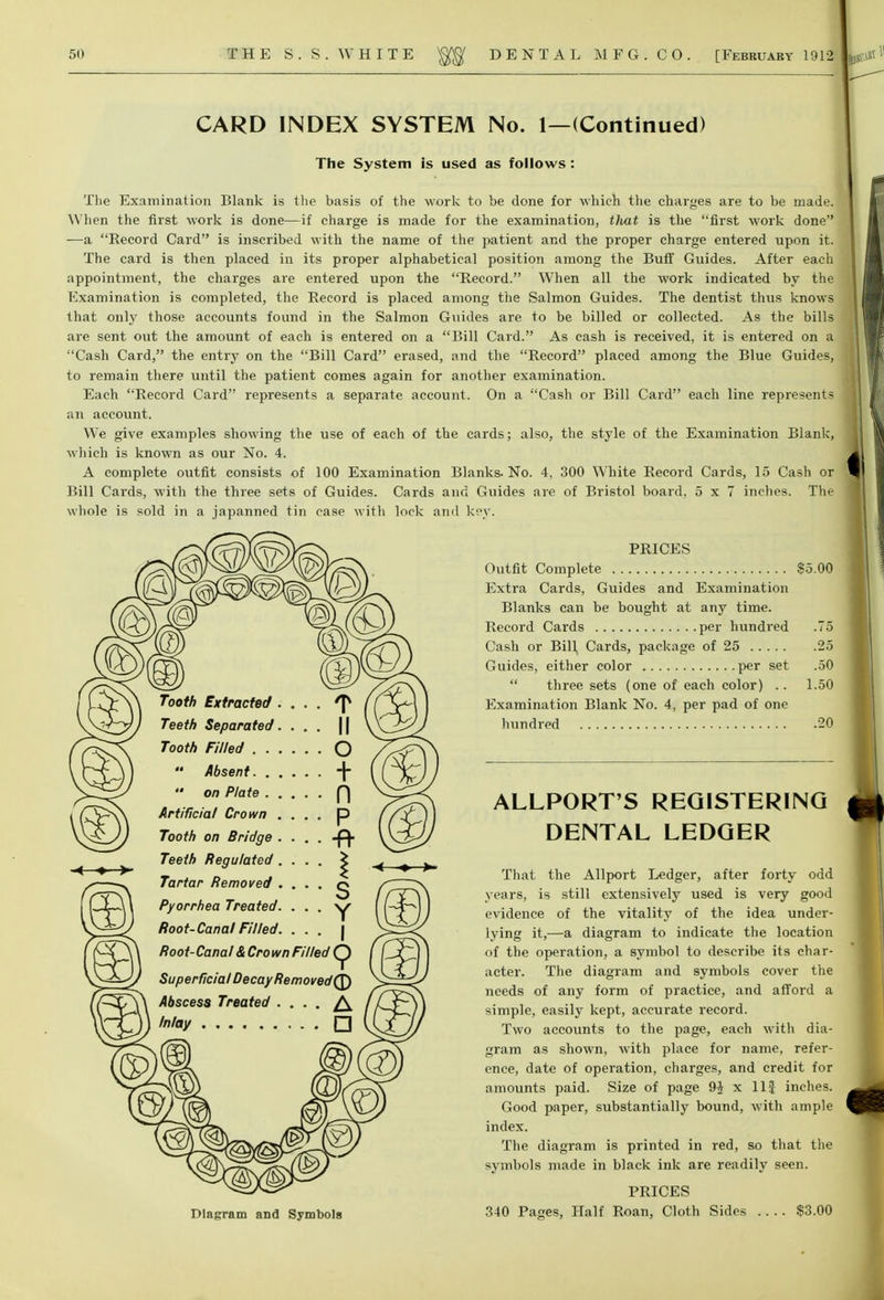 CARD INDEX SYSTEM No. 1—(Continued) The System is used as follows : The Examination Blank is the basis of the work to be done for which the charges are to be made. When the first work is done—if charge is made for the examination, tlvat is the first work done —a Record Card is inscribed with the name of the patient and the proper charge entered upon it. The card is then placed in its proper alphabetical position among the Buff Guides. After each appointment, the charges are entered upon the Record. When all the work indicated by the Examination is completed, the Record is placed among the Salmon Guides. The dentist thus knows that only those accounts found in the Salmon Guides are to be billed or collected. As the bills are sent out the amount of each is entered on a Bill Card. As cash is received, it is entered on a Cash Card, the entry on the Bill Card erased, and the Record placed among the Blue Guides, to remain there until the patient comes again for another examination. Each Record Card represents a separate account. On a Cash or Bill Card each line represents an account. We give examples showing the use of each of the cards; also, the style of the Examination Blank, which is known as our No. 4. A complete outfit consists of 100 Examination Blanks- No. 4, 300 White Record Cards, 15 Cash or Bill Cards, with the three sets of Guides. Cards and Guides are of Bristol board. 5x7 inches. The whole is sold in a japanned tin case with lock and key. Diagram and Symbols PRICES Outfit Complete $5.00 Extra Cards, Guides and Examination Blanks can be bought at any time. Record Cards per hundred .75 Cash or Bill Cards, package of 25 25 Guides, either color per set .50  three sets (one of each color) .. 1.50 Examination Blank No. 4, per pad of one hundred 20 ALLPORT'S REGISTERING DENTAL LEDGER That the Allport Ledger, after forty odd years, is still extensively used is very good evidence of the vitality of the idea under- lying it,—a diagram to indicate the location of the operation, a symbol to describe its char- acter. The diagram and symbols cover the needs of any form of practice, and afford a simple, easily kept, accurate record. Two accounts to the page, each with dia- gram as shown, with place for name, refer- ence, date of operation, charges, and credit for amounts paid. Size of page 9£ x 11J inches. Good paper, substantially bound, with ample index. The diagram is printed in red, so that the symbols made in black ink are readily seen. PRICES 340 Pages, Half Roan, Cloth Sides $3.00