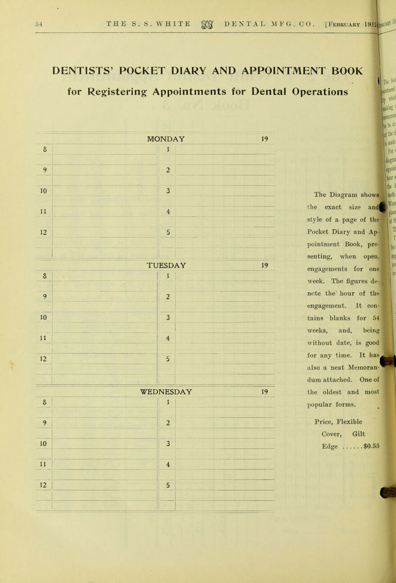 DENTISTS' POCKET DIARY AND APPOINTMENT BOOK for Registering Appointments for Dental Operations MONDAY WEDNESDAY V) 8 9 J 10 3 11 4 12 5 TUESDAY 19 8 2 10 3 11 4 5 J2 19 8 ! 9 2~ 10 1 4 12 5 i fee i»' intment The Diagram showa the exact size and| style of a page of the Pocket Diary and Ap- pointment Book, pre- senting, when open, engagements for one week. The figures de- note the' hour of the engagement. It con- tains blanks for 54 weeks, and, being without date, is good for any time. It has. also a neat Memoran- dum attached. One of the oldest and most popular forms. Price, Flexible Cover, Gilt Edge $0.55