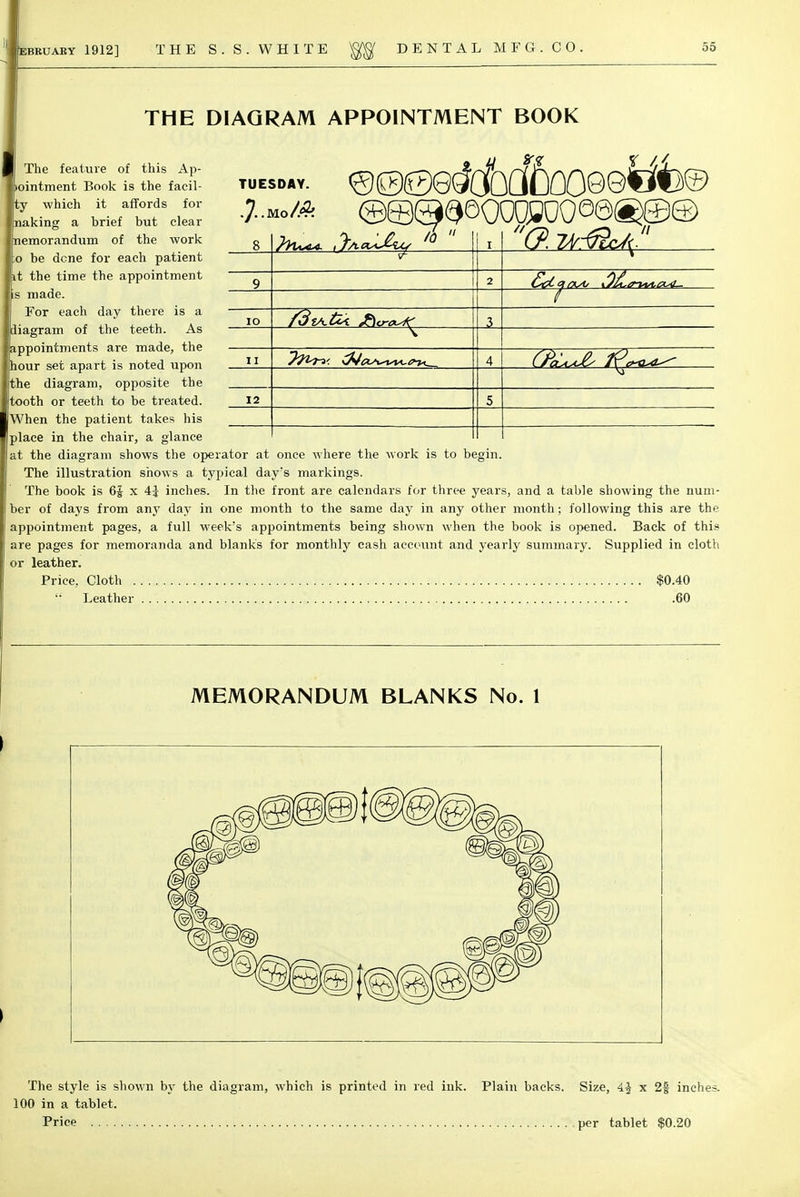 THE DIAGRAM APPOINTMENT BOOK TUESDAY 11 12 7^< '(2 zt@c4l The feature of this Ap- >ointment Book is the facul- ty which it affords for naking a brief but clear emorandum of the work o be dene for each patient t the time the appointment s made. For each day there is a diagram of the teeth. As appointments are made, the hour set apart is noted upon the diagram, opposite the tooth or teeth to be treated. When the patient takes his place in the chair, a glance at the diagram shows the operator at once where the work is to begin. The illustration shows a typical day's markings. The book is 6J x \\ inches. In the front are calendars for three years, and a table showing the num- ber of days from any day in one month to the same day in any other month; following this are the appointment pages, a full week's appointments being shown when the book is opened. Back of this are pages for memoranda and blanks for monthly cash account and yearly summary. Supplied in cloth or leather. Price, Cloth $0.40 '■' Leather .60 MEMORANDUM BLANKS No. 1 The style is shown by the diagram, which is printed in red ink. 100 in a tablet. Price Plain backs. Size, A.\ x 2f inches. per tablet $0.20