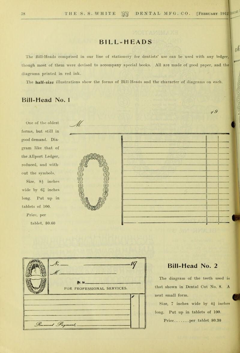 BILLHEADS The Bill-Heads comprised in our line of stationery for dentists' use can be used with any ledger, though most of them were devised to accompany special books. All are made of good paper, and the diagrams printed in red ink. The hail si/c illustrations show the forms of Bill-Heads and the character of diagrams on each. Bill=Mead No. 1 One of the oldest forms, but still in good demand. Dia- gram like that of the Allport Ledger, reduced, and with- out the symbols. Size. 8A inches wide by 6J inches long. Put up in tablets of 100. Price, per tablet. $0.(50 FOR PROFESSIONAL SERVICES. BilUHead No. 2 The diagram of the teeth used is that shown in Dental Cut No. 8. A neat small form. Size, 7 inches wide by A\ inches long. Put up in tablets of 100. Price per tablet $0.30