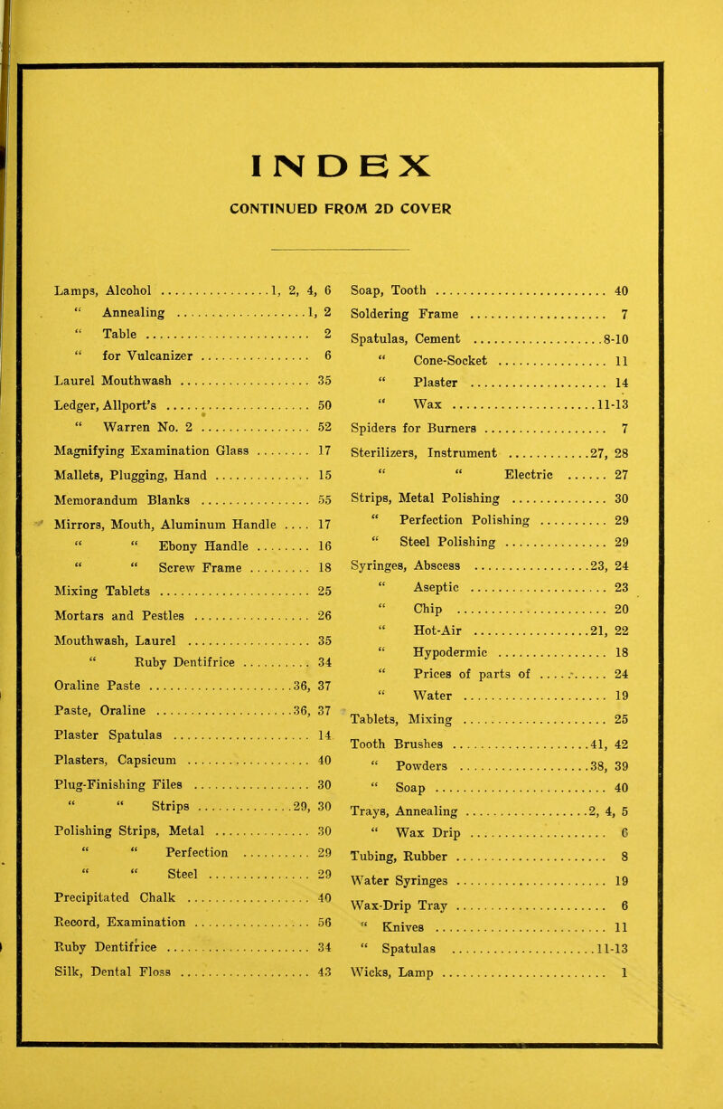 INDEX CONTINUED FROM 2D COVER Lamps, Alcohol 1, 2, 4, 6  Annealing 1, 2  Table 2  for Vulcanizer 6 Laurel Mouthwash 35 Ledger, Allport's 50  Warren No. 2 52 Magnifying Examination Glass 17 Mallets, Plugging, Hand 15 Memorandum Blanks 55 Mirrors, Mouth, Aluminum Handle .... 17   Ebony Handle 16  Screw Frame 18 Mixing Tablets 25 Mortars and Pestles 26 Mouthwash, Laurel 35  Ruby Dentifrice 34 Oraline Paste 36, 37 Paste, Oraline 36, 37 Plaster Spatulas 14 Plasters, Capsicum 40 Plug-Finishing Files 30  Strips 29, 30 Polishing Strips, Metal 30   Perfection 29 Steel 29 Precipitated Chalk 40 Record, Examination 56 Ruby Dentifrice 34 Silk, Dental Floss 43 Soap, Tooth 40 Soldering Frame 7 Spatulas, Cement 8-10 Cone-Socket 11  Plaster 14 Wax 11-13 Spiders for Burners 7 Sterilizers, Instrument 27, 28 Electric 27 Strips, Metal Polishing 30  Perfection Polishing 29  Steel Polishing 29 Syringes, Abscess 23, 24  Aseptic 23 Chip 20 Hot-Air 21, 22  Hypodermic 18  Prices of parts of 24 Water 19 Tablets, Mixing 25 Tooth Brushes 41, 42  Powders 38, 39  Soap 40 Trays, Annealing 2, 4, 5  Wax Drip G Tubing, Rubber 8 Water Syringes 19 Wax-Drip Tray 6  Knives 11  Spatulas 11-13 Wicks, Lamp 1