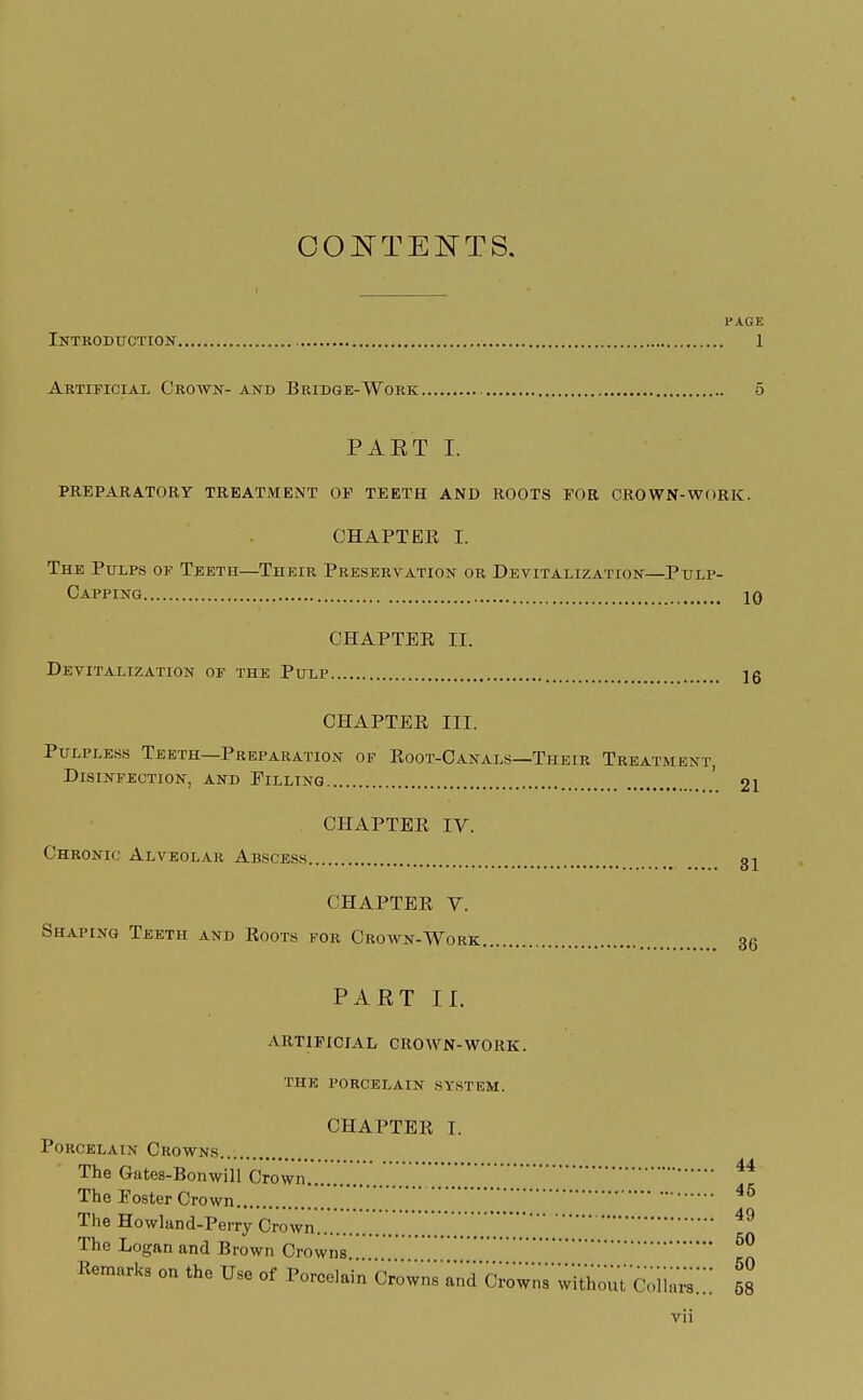 CONTENTS. PAGE Introduction 1 Artificial Crown- and Bridge-Work. PAET I. PREPARATORY TREATMENT OP TEETH AND ROOTS FOR CROWN-WORK. CHAPTER I. The Pulps of Teeth—Their Preservation or Devitalization—Pulp- Capping jo CHAPTER II. Devitalization of the Pulp Ig CHAPTER III. Pulpless Teeth—Preparation of Root-Canals—Their Treatment, Disinfection, and Filling ' 21 CHAPTER IV. Chronic Alveolar Abscess 31 CHAPTER V. Shaping Teeth and Roots for Crown-Work 36 PART II. ARTIFICIAL crown-work. THE PORCELAIN SYSTEM. CHAPTER I. Porcelain Crowns The Gates-Bonwill Crown.........44 The Foster Crown  J 46 The Howland-Perry Crown The Logan and Brown Crowns. 50 Remarks on the Use of P^^'^^iS'^i'Stt^Sito::: 58