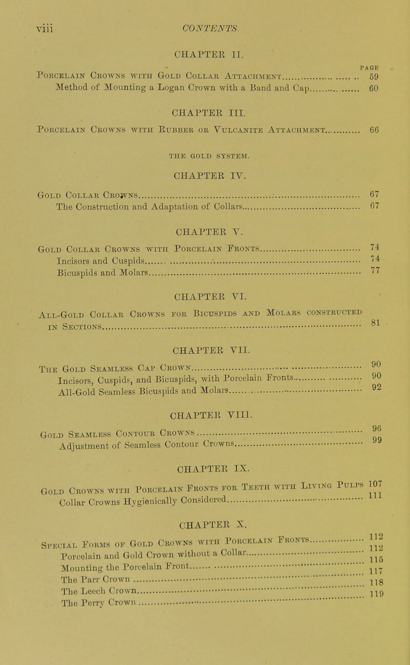 CHAPTER IT. PAGE Porcelain Crowns with Gold Collar Attachment 59 Method of Mounting a Logan Crown with a Band and Cap 60 CHAPTER III. Porcelain Crowns with Rubber or Vulcanite Attachment 66 THE GOLD SYSTEM. CHAPTER IV. Gold Collar Crojvns : 67 The Construction and Adaptation of Collars 67 CHAPTER V. Gold Collar Crowns with Porcelain Fronts 74 Incisors and Cuspids 4 Bicuspids and Molars 77 CHAPTER VI. All-Gold Collar Crowns for Bicuspids and Molars constructed in Sections CHAPTER VII. The Gold Seamless Cap Crown 90 Incisors, Cuspids, and Bicuspids, with Porcelain Fronts 90 All-Gold Seamless Bicuspids and Molars 92 CHAPTER VIII. 96 Gold Seamless Contour Crowns Adjustment of Seamless Contour Crowns CHAPTER IX. Gold Crowns with Porcelain Fronts pgr Teeth with Living Pulps 107 Collar Crowns Hygienically Considered CHAPTER X. Special Forms op Gold Crowns with Porcelain Fronts jj2 Porcelain and Gold Crown without a Collar ^ Mounting the Porcelain Front u7 The Parr Crown 1 !g The Leech Crown 119