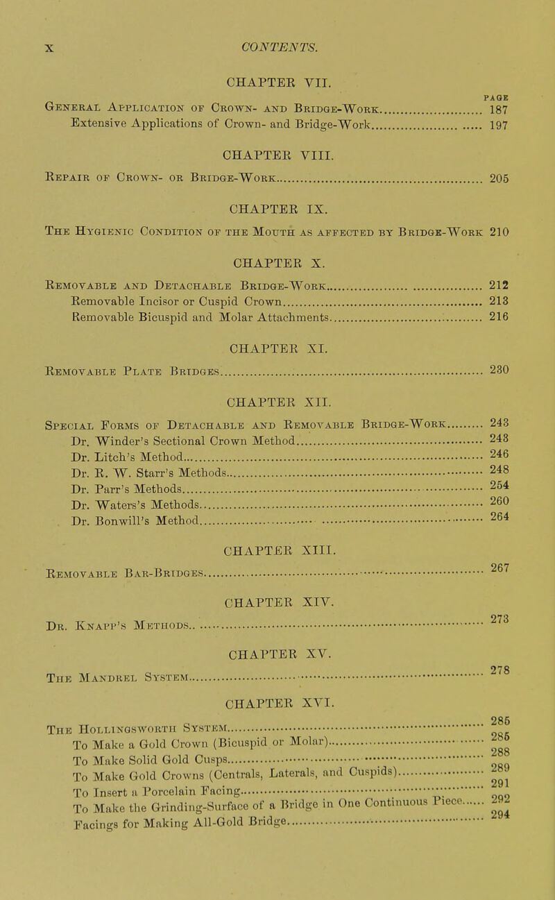 CHAPTER VII. PAQE General Application of Crown- and Bridge-Work 187 Extensive Applications of Crown- and Bridge-Work 197 CHAPTER VIII. Repair of Crown- or Bridge-Work 205 CHAPTER IX. The Hygienic Condition of the Mouth as affected by Bridge-Work 210 CHAPTER X. Removable and Detachable Bridge-Work 212 Removable Incisor or Cuspid Crown 213 Removable Bicuspid and Molar Attachments 216 CHAPTER XI. Removable Plate Bridges 230 CHAPTER XII. Special Forms of Detachable and Removable Bridge-Work 243 Dr. Winder's Sectional Crown Method 243 Dr. Litch's Method 246 Dr. R. W. Starr's Methods 248 Dr. Parr's Methods 254 Dr. Waters's Methods 260 Dr. Bonwill's Method 264 CHAPTER XIII. Removable Bar-Bridges 267 CHAPTER XIV. 97'} Dr. Knai'p's Methods CHAPTER XV. 278 The Mandrel System CHAPTER XVI. „ a , 285 The Hollinqswobth System To Make a Gold Crown (Bicuspid or Molar) »j>° To Make Solid Gold Cusps To Make Gold Crowns (Centrals, Laterals, and Cuspids) To Insert u Porcelain Facing v>* To Make the Grinding-Surface of a Bridge in One Continuous Piece 292 Facings for Making All-Gold Bridge