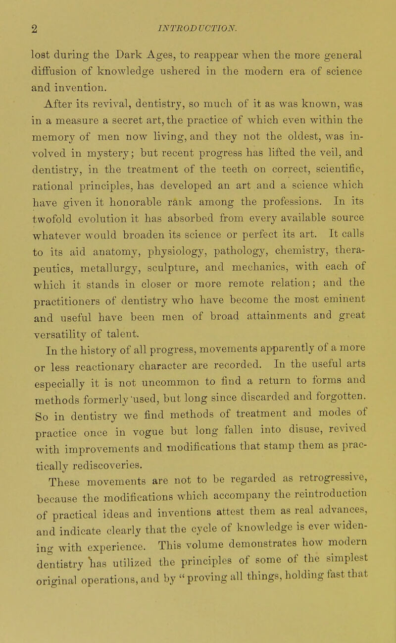 lost during the Dark Ages, to reappear when the more general diffusion of knowledge ushered in the modern era of science and invention. After its revival, dentistry, so much of it as was known, was in a measure a secret art, the practice of which even within the memory of men now living, and they not the oldest, was in- volved in mystery; but recent progress has lifted the veil, and dentistry, in the treatment of the teeth on correct, scientific, rational principles, has developed an art and a science which have given it honorable rank among the professions. In its twofold evolution it has absorbed from every available source whatever would broaden its science or perfect its art. It calls to its aid anatomy, physiology, pathology, chemistry, thera- peutics, metallurgy, sculpture, and mechanics, with each of which it stands in closer or more remote relation; and the practitioners of dentistry who have become the most eminent and useful have been men of broad attainments and great versatility of talent. In the history of all progress, movements apparently of a more or less reactionary character are recorded. In the useful arts especially it is not uncommon to find a return to forms and methods formerly'used, but long since discarded and forgotten. So in dentistry we find methods of treatment and modes of practice once in vogue but long fallen into disuse, revived with improvements and modifications that stamp them as prac- tically rediscoveries. These movements are not to be regarded as retrogressive, because the modifications which accompany the ^introduction of practical ideas and inventions attest them as real advances, and indicate clearly that the cycle of knowledge is ever widen- ing with experience. This volume demonstrates how modern dentistry W utilized the principles of some of the simplest original operations, and by «proving all things, holding fasl that