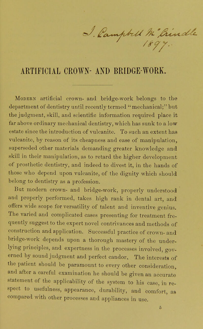 ARTIFICIAL CROWN- AND BRIDGE-WORK. Modern artificial crown- and bridge-work belongs to the department of dentistry until recently termed  mechanical; but the judgment, skill, and scientific information required place it far above ordinary mechanical dentistry, which has sunk to a low estate since the introduction of vulcanite. To such an extent has vulcanite, by reason of its cheapness and ease of manipulation, superseded other materials demanding greater knowledge and skill in their manipulation, as to retard the higher development of prosthetic dentistry, and indeed to divest it, in the hands of those who depend upon vulcanite, of the dignity which should belong to dentistry as a profession. But modern crown- and bridge-work, properly understood and properly performed, takes high rank in dental art, and offers wide scope for versatility of talent and inventive genius. The varied and complicated cases presenting for treatment fre- quently suggest to the expert novel contrivances and methods of construction and application. Successful practice of crown- and bridge-work depends upon a thorough mastery of the under- lying principles, and expertness in the processes involved, gov- erned by sound judgment and perfect candor. The interests of the patient should be paramount to every other consideration, and after a careful examination he should be given an accurate statement of the applicability of the system to his case, in re- spect to usefulness, appearance, durability, and comfort, as compared with other processes and appliances in use.