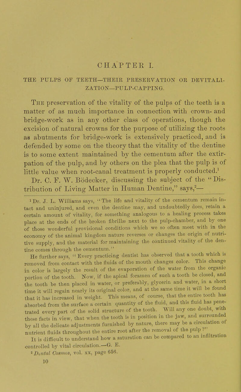 CHAPTER I. THE PULPS OP TEETH—THEIR PRESERVATION OR DEVITALI- ZATION—PULP-CAPPING. The preservation of the vitality of the pulps of the teeth is a matter of as much importance in connection with crown- and bridge-work as in any other class of operations, though the excision of natural crowns for the purpose of utilizing the roots as abutments for bridge-work is extensively practiced, and is defended by some on the theory that the vitality of the dentine is to some extent maintained by the cementum after the extir- pation of the pulp, and by others on the plea that the pulp is of little value when root-canal treatment is properly conducted.1 Dr. C. F. W. Bodecker, discussing the subject of the  Dis- tribution of Living Matter in Human Dentine, says,2— ^r. J. L. Williams says, The life and vitality of the cementum remain in- tact and uninjured, and even the dentine may, and undoubtedly does, retain a certain amount of vitality, for something analogous to a healing process takes place at the ends of the broken fibrillae next to the pulp-chamber, and by one of those wonderful provisional conditions which we so often meet with in the economy of the animal kingdom nature reverses or changes the origin of nutri- tive supply, and the material for maintaining the continued vitality of the den- tine comes through the cementum. He further says,  Every practicing dentist has observed that a tooth which is removed from contact with the fluids of the mouth changes color. This change in color is largely the result of the evaporation of the water from the organic portion of the tooth. Now, if the apical foramen of such a tooth be closed, and the tooth be then placed in water, or preferably, glycerin and water, in a .short time it will regain nearly its original color, and at the same time it will lie found that it has increased in weight. This means, of course, that the entire tooth has absorbed from the surface a certain quantity of the fluid, and this fluid has pene- trated every part of the solid structure of the tooth. Will any one doubt, with these facts in view, that when the tooth is in position in the jaw, and surrounded bv all the delicate adjustments furnished by nature, there may be a circulation ot nutrient fluids throughout the entire root after the removal of the P*lp ? It is difficult to understand how a saturation can be compared to an infiltration controlled by vital circulation.—G. E. 2 Dental Cosmos, vol. xx, page 65«.