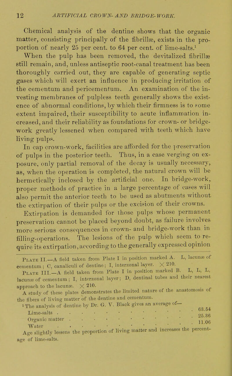 Chemical analysis of the dentine shows that the organic matter, consisting principally of the fibrillse, exists in the pro- portion of nearly 25 per cent, to 64 per cent, of lime-salts.1 When the pulp has been removed, the devitalized fibril!ae still remain, and, unless antiseptic root-canal treatment has been thoroughly carried out, they are capable of generating septic gases which will exert an influence in producing irritation of the cementum and pericementum. An examination of the in- vesting membranes of pulpless teeth generally shows the exist- ence of abnormal conditions, by which their firmness is to fome extent impaired, their susceptibility to acute inflammation in- creased, and their reliability as foundations for crown- or bridge- work greatly lessened when compared with teeth which have living pulps. In cap crown-work, facilities are afforded for the preservation of pulps in the posterior teeth. Thus, in a case verging on ex- posure, only partial removal of the decay is usually necessary,, as, when the operation is completed, the natural crown will be hermetically inclosed by the artificial one. In bridge-work, proper methods of practice in a large percentage of cases will also permit the anterior teeth to be used as abutments without the extirpation of their pulps or the excision of their crowns. Extirpation is demanded for those pulps whose permanent preservation cannot be placed beyond doubt, as failure involves more serious consequences in crown- and bridge-work than in filling-operations. The lesions of the pulp which seem to re- quire its extirpation, according to the generally expressed opinion Plate II.—A field taken from Plate I in position marked A. L, lacunae of cementum ; C, canaliculi of dentine; I, interzonal layer. X 210. Plate III —A field taken from Plate I in position marked B. L, L, L, lacunseof cementum; I, interzonal layer; D, dentinal tubes and their nearest approach to the lacuna?. X 2l^- A study of these plates demonstrates the limited nature of the anastomosis of the fibers of living matter of the dentine and cementum. 1 The analysis of dentine by Dr. G. V. Black gives an average of— -,. 63.54 Lime-salts Organic matter 11 06 Water ..••••'* Age slightly lessens the proportion of living matter and increases the percent- age of lime-salts.