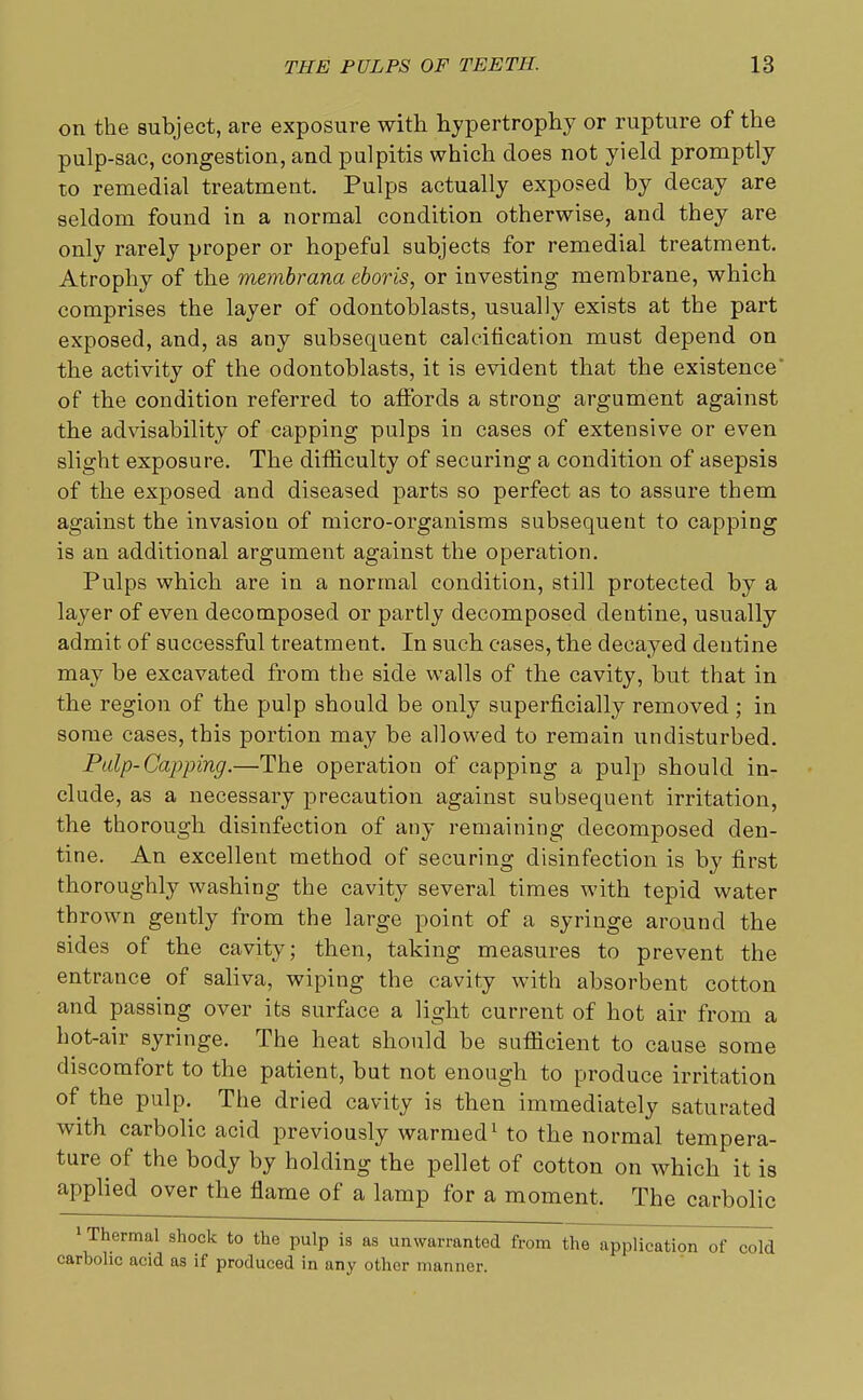 on the subject, are exposure with hypertrophy or rupture of the pulp-sac, congestion, and pulpitis which does not yield promptly to remedial treatment. Pulps actually exposed by decay are seldom found in a normal condition otherwise, and they are only rarely proper or hopeful subjects for remedial treatment. Atrophy of the membrana eboris, or investing membrane, which comprises the layer of odontoblasts, usually exists at the part exposed, and, as any subsequent calcification must depend on the activity of the odontoblasts, it is evident that the existence' of the condition referred to affords a strong argument against the advisability of capping pulps in cases of extensive or even slight exposure. The difficulty of securing a condition of asepsis of the exposed and diseased parts so perfect as to assure them against the invasion of micro-organisms subsequent to capping is an additional argument against the operation. Pulps which are in a normal condition, still protected by a layer of even decomposed or partly decomposed dentine, usually admit, of successful treatment. In such cases, the decayed dentine may be excavated from the side walls of the cavity, but that in the region of the pulp should be only superficially removed ; in some cases, this portion may be allowed to remain undisturbed. Pulp-Capping.—The operation of capping a pulp should in- clude, as a necessary precaution against subsequent irritation, the thorough disinfection of any remaining decomposed den- tine. An excellent method of securing disinfection is by first thoroughly washing the cavity several times with tepid water thrown gently from the large point of a syringe around the sides of the cavity; then, taking measures to prevent the entrance of saliva, wiping the cavity with absorbent cotton and passing over its surface a light current of hot air from a hot-air syringe. The heat should be sufficient to cause some discomfort to the patient, but not enough to produce irritation of the pulp. The dried cavity is then immediately saturated with carbolic acid previously warmed1 to the normal tempera- ture of the body by holding the pellet of cotton on which it is applied over the flame of a lamp for a moment. The carbolic 1 Thermal shock to the pulp is as unwarranted from the application of cold carholic acid as if produced in any other manner.