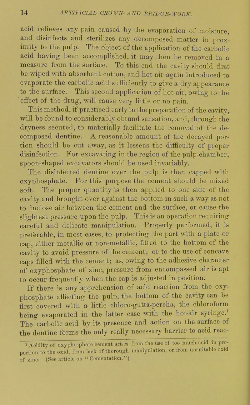 acid relieves any pain caused by the evaporation of moisture, and disinfects and sterilizes any decomposed matter in prox- imity to the pulp. The object of the application of the carbolic acid having been accomplished, it may then be removed in a measure from the surface. To this end the cavity should first be wiped with absorbent cotton, and hot air again introduced to evaporate the carbolic acid sufficiently to give a dry appearance to the surface. This second application of hot air, owing to the effect of the drug, will cause very little or no pain. This method, if practiced early in the preparation of the cavity, will be found to considerably obtund sensation, and, through the dryness secured, to materially facilitate the removal of the de- composed dentine. A reasonable amount of the decayed por- tion should be cut away, as it lessens the difficulty of proper disinfection. For excavating in the region of the pulp-chamber, spoon-shaped excavators should be used invariably. The disinfected dentine over the pulp is then capped with oxyphosphate. For this purpose the cement should be mixed soft. The proper quantity is then applied to one side of the cavity and brought over against the bottom in such a way as not to inclose air between the cement and the surface, or cause the slightest pressure upon the pulp. This is an operation requiring careful and delicate manipulation. Properly performed, it is preferable, in most cases, to protecting the part with a plate or cap, either metallic or non-metallic, fitted to the bottom of the cavity to avoid pressure of the cement; or to the use of concave caps filled with the cement; as, owing to the adhesive character of oxyphosphate of zinc, pressure from encompassed air is apt to occur frequently when the cap is adjusted in position. If there is any apprehension of acid reaction from the oxy- phosphate affecting the pulp, the bottom of the cavity can be first covered with a little chloro-gutta-percha, the chloroform being evaporated in the latter case with the hot-air syringe.1 The carbolic acid by its presence and action on the surface of the dentine forms the only really necessary barrier to acid reac- 1 Acidity of oxyphosphate cement arises from the use of too much acid in pro- portion to the oxid, from lack of thorough manipulation, or from unsuitable oxid of zinc. (See article on  Cementation.'')
