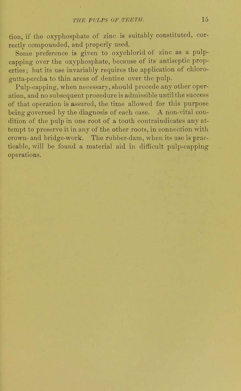 tion, if the oxyphosphate of zinc is suitably constituted, cor- rectly compounded, and properly used. Some preference is given to oxychlorid of zinc as a pulp- capping over the oxyphosphate, because of its antiseptic prop- erties ; but its use invariably requires the application of chloro- gutta-percha to thin areas of dentine over the pulp. Pulp-capping, when necessary, should precede any other oper- ation, and no subsequent procedure is admissible until the success of that operation is assured, the time allowed for this purpose being governed by the diagnosis of each case. A non-vital con- dition of the pulp in one root of a tooth contraindicates any at- tempt to preserve it in any of the other roots, in connection with crown- and bridge-work. The rubber-dam, when its use is prac- ticable, will be found a material aid in difficult pulp-capping operations.