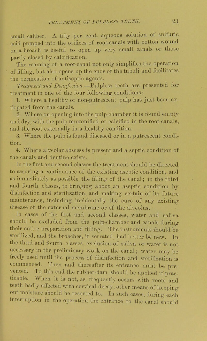 small caliber. A fifty per cent, aqueous solution of sulfuric acid pumped into the orifices of root-canals with cotton wound on a broach is useful to open up very small canals or those partly closed by calcification. The reaming of a root-canal not only simplifies the operation of filling, but also opens up the ends of the tubuli and facilitates the permeation of antiseptic agents. Treatment and Disinfection.—Pulpless teeth are presented for treatment in one of the four following conditions: 1. Where a healthy or non-putrescent pulp has just heen ex- tirpated from the canals. 2. Where on opening into the pulp-chamber it is found empty and dry, with the pulp mummified or calcified in the root-canals, and the root externally in a healthy condition. 3. Where the pulp is found diseased or in a putrescent condi- tion. 4. Where alveolar abscess is present and a septic condition of the canals and dentine exists. In the first and second classes the treatment should be directed to assuring a continuance of the existing aseptic condition, and as immediately as possible the filling of the canal; in the third and fourth classes, to bringing about an aseptic condition by disinfection and sterilization, and making certain of its future maintenance, including incidentally the cure of any existing disease of the external membrane or of the alveolus. In cases of the first and second classes, water and saliva should be excluded from the pulp-chamber and canals during their entire preparation and filling. The instruments should he sterilized, and the broaches, if serrated, had better be new. In the third and fourth classes, exclusion of saliva or water is not necessary in the preliminary work on the canal; water may be freely used until the process of disinfection and sterilization is commenced. Then and thereafter its entrance must be pre- vented. To this end the rubber-dam should be applied if prac- ticable. When it is not, as frequently occurs with roots and teeth badly affected with cervical decay, other means of keeping out moisture should he resorted to. In such cases, during each interruption in the operation the entrance to the canal should