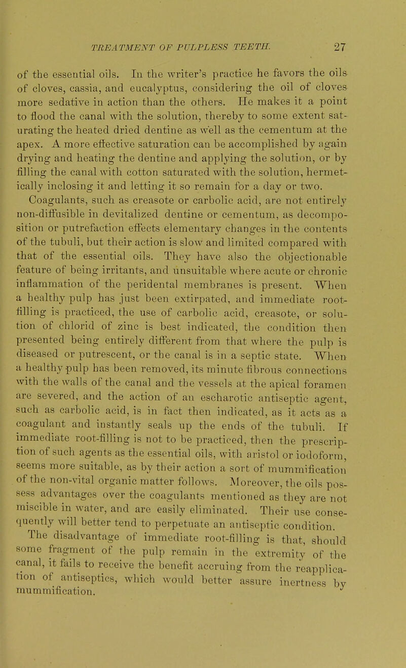 of the essential oils. In the writer's practice he favors the oils of cloves, cassia, and eucalyptus, considering the oil of cloves more sedative in action than the others. He makes it a point to flood the canal with the solution, thereby to some extent sat- urating the heated dried dentine as well as the cementum at the apex. A more effective saturation can be accomplished by again drying and heating the dentine and applying the solution, or by filling the caual with cotton saturated with the solution, hermet- ically inclosing it and letting it so remain for a day or two. Coagulants, such as creasote or carbolic acid, are not entirely non-diffusible in devitalized dentine or cementum, as decompo- sition or putrefaction effects elementary changes in the contents of the tubnli, but their action is slow and limited compared with that of the essential oils. They have also the objectionable feature of being irritants, and unsuitable where acute or chronic inflammation of the peridental membranes is present. When a healthy pulp has just been extirpated, and immediate root- filling is practiced, the use of carbolic acid, creasote, or solu- tion of chlorid of zinc is best indicated, the condition then presented being entirely different from that where the pulp is diseased or putrescent, or the canal is in a septic state. When a healthy pulp has been removed, its minute fibrous connections with the walls of the canal and the vessels at the apical foramen are severed, and the action of an escharotic antiseptic agent, such as carbolic acid, is in fact then indicated, as it acts as a coagulant and iustantly seals up the ends of the tubuli. If immediate root-filling is not to be practiced, then the prescrip- tion of such agents as the essential oils, with aristol or iodoform, seems more suitable, as by their action a sort of mummification' of the non-vital organic matter follows. Moreover, the oils pos- sess advantages over the coagulants mentioned as they are not miscible in water, and are easily eliminated. Their use conse- quently will better tend to perpetuate an antiseptic condition. The disadvantage of immediate root-filling is that, should some fragment of the pulp remain in the extremity of the canal, it fails to receive the benefit accruing from the reapplica- tion of antiseptics, which would better assure inertness bV mum m ili cation.