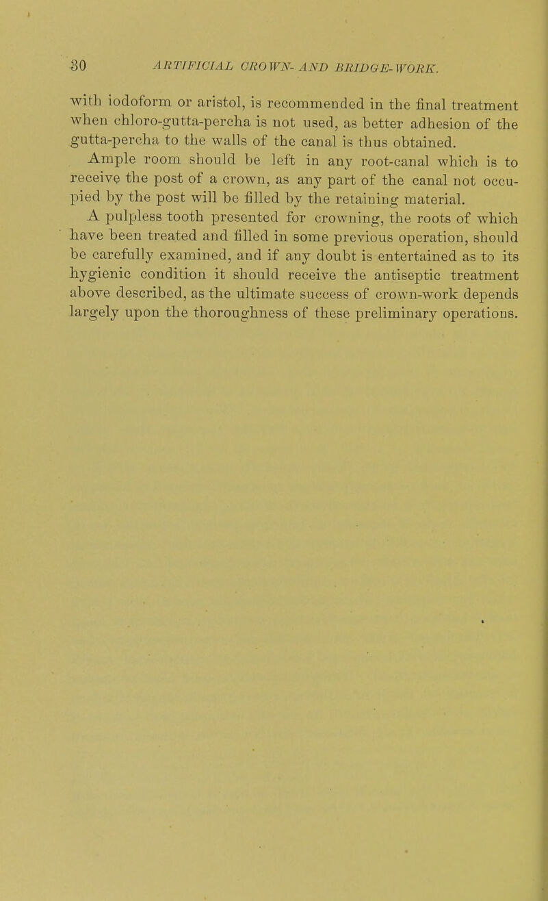 with iodoform or aristol, is recommended in the final treatment when chloro-gutta-percha is not used, as better adhesion of the gutta-percha to the walls of the canal is thus obtained. Ample room should be left in any root-canal which is to receive the post of a crown, as any part of the canal not occu- pied by the post will be filled by the retaining material. A pulpless tooth presented for crowning, the roots of which have been treated and filled in some previous operation, should be carefully examined, and if any doubt is entertained as to its hygienic condition it should receive the antiseptic treatment above described, as the ultimate success of crown-work depends largely upon the thoroughness of these preliminary operations.