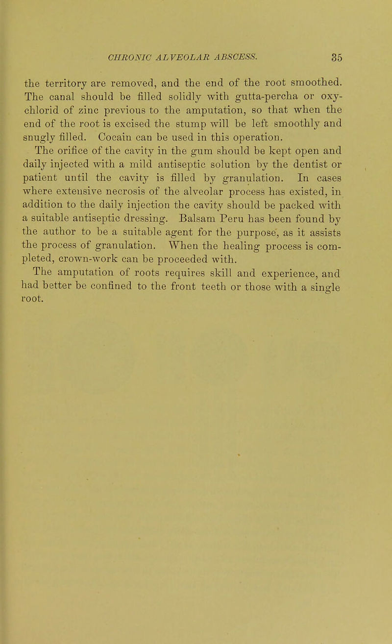 the territory are removed, and the end of the root smoothed. The canal should be filled solidly with gutta-percha or oxy- chlorid of zinc previous to the amputation, so that when the end of the root is excised the stump will be left smoothly and snugly filled. Cocain can be used in this operation. The orifice of the cavity in the gum should be kept open and daily injected with a mild antiseptic solution by the dentist or patient until the cavity is filled by granulation. In cases where extensive necrosis of the alveolar process has existed, in addition to the daily injection the cavity should be packed with a suitable antiseptic dressing. Balsam Peru has been found by the author to be a suitable agent for the purpose, as it assists the process of granulation. When the healing process is com- pleted, crown-work can be proceeded with. The amputation of roots requires skill and experience, and had better be confined to the front teeth or those with a single root.