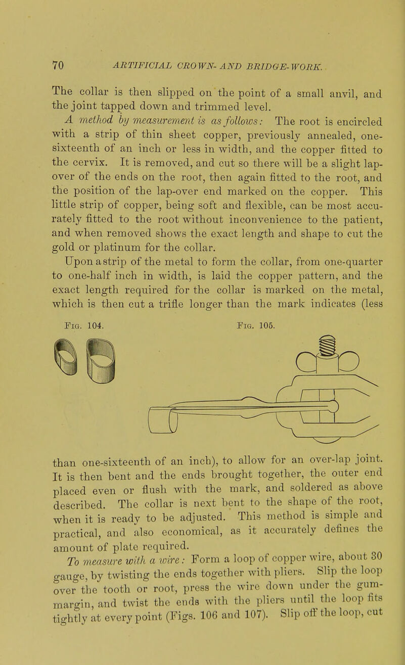 The collar is then slipped on the point of a small anvil, and the joint tapped down and trimmed level. A method by measurement is as follows: The root is encircled with a strip of thin sheet copper, previously annealed, one- sixteenth of an inch or less in width, and the copper fitted to the cervix. It is removed, and cut so there will be a slight lap- over of the ends on the root, then again fitted to the root, and the position of the lap-over end marked on the copper. This little strip of copper, being soft and flexible, can be most accu- rately fitted to the root without inconvenience to the patient, and when removed shows the exact length and shape to cut the gold or platinum for the collar. Uponastrip of the metal to form the collar, from one-quarter to one-half inch in width, is laid the copper pattern, and the exact length required for the collar is marked on the metal, which is then cut a trifle longer than the mark indicates (less Fig. 104. Fig. 105. cro than one-sixteenth of an inch), to allow for an over-lap joint. It is then bent and the ends brought together, the outer end placed even or flush with the mark, and soldered as above described. The collar is next bent to the shape of the root, when it is ready to be adjusted. This method is simple and practical, and also economical, as it accurately defines the amount of plate required. To measure with a wire: Form a loop of copper wire, about 30 gauge, by twisting the ends together with pliers. Slip the loop over the tooth or root, press the wire down under the gum- margin, and twist the ends with the pliers until the loop fits tio-htly at every point (Figs. 106 and 107). Slip off the loop, cut