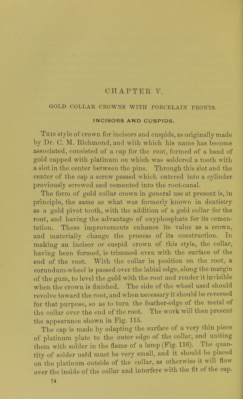 CHAP TEE V. GOLD COLLAK CEOWNS WITH POECELAIN FKONTS. INCISORS AND CUSPIDS. This style of crown for incisors and cuspids, as originally made by Dr. C. M. Richmond, and with which his name has become associated, consisted of a cap for the root, formed of a band of gold capped with platinum on which was soldered a tooth with a slot in the center between the pins. Through this slot and the center of the cap a screw passed which entered into a cylinder previously screwed and cemented into the root-canal. The form of gold collar crown in general use at present is, in principle, the same as what was formerly known in dentistry as a gold pivot tooth, with the addition of a gold collar for the root, and having the advantage of oxyphosphate for its cemen- tation. These improvements enhance its value as a crown, and materially change the process of its construction. In making an incisor or cuspid crown of this style, the collar, having been formed, is trimmed even with the surface of the end of the root. With the collar in position on the root, a corundum-wheel is passed over the labial edge, along the margin of the gum, to level the gold with the root and render it invisible when the crown is finished. The side of the wheel used should revolve toward the root, and when necessary it should be reversed for that purpose, so as to turn the feather-edge of the metal of the collar over the end of the root. The work will then present the appearance shown in Fig. 115. The cap is made by adapting the surface of a very thin piece of platinum plate to the outer edge of the collar, and uniting them with solder in the flame of a lamp (Fig. 116). The quan- tity of solder usfid must be very small, and it should be placed on the platinum outside of the collar, as otherwise it will flow over the inside of the collar and interfere with the fit of the cap.