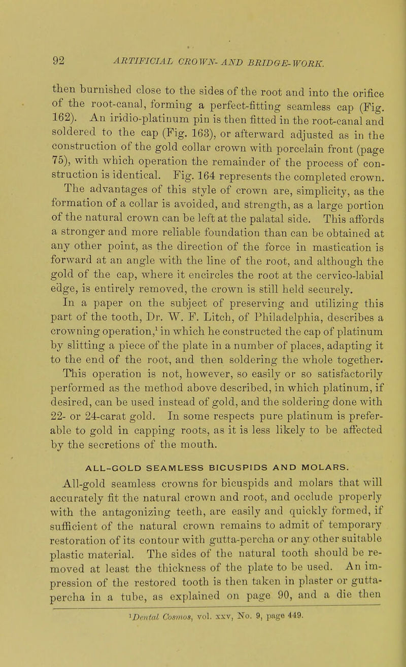 then burnished close to the sides of the root and into the orifice of the root-canal, forming a perfect-fitting seamless cap (Fig. 162). An iridio-platinum pin is then fitted in the root-canal and soldered to the cap (Fig. 163), or afterward adjusted as in the construction of the gold collar crown with porcelain front (page 75), with which operation the remainder of the process of con- struction is identical. Fig. 164 represents the completed crown. The advantages of this style of crown are, simplicity, as the formation of a collar is avoided, and strength, as a large portion of the natural crown can be left at the palatal side. This affords a stronger and more reliable foundation than can be obtained at any other point, as the direction of the force in mastication is forward at an angle with the line of the root, and although the gold of the cap, where it encircles the root at the cervico-labial edge, is entirely removed, the crown is still held securely. In a paper on the subject of preserving and utilizing this part of the tooth, Dr. W. F. Litch, of Philadelphia, describes a crowning operation,1 in which he constructed the cap of platinum by slitting a piece of the plate in a number of places, adapting it to the end of the root, and then soldering the whole together. This operation is not, however, so easily or so satisfactorily performed as the method above described, in which platinum, if desired, can be used instead of gold, and the soldering done with 22- or 24-carat gold. In some respects pure platinum is prefer- able to gold in capping roots, as it is less likely to be affected by the secretions of the mouth. ALL-GOLD SEAMLESS BICUSPIDS AND MOLARS. All-gold seamless crowns for bicuspids and molars that will accurately fit the natural crown and root, and occlude properly with the antagonizing teeth, are easily and quickly formed, if sufficient of the natural crown remains to admit of temporary restoration of its contour with gutta-percha or any other suitable plastic material. The sides of the natural tooth should be re- moved at least the thickness of the plate to be used. An im- pression of the restored tooth is then taken in plaster or gutta- percha in a tube, as explained on page 90, and a die then ^Denial Cosmos, vol. xxv, No. 9, page 449.