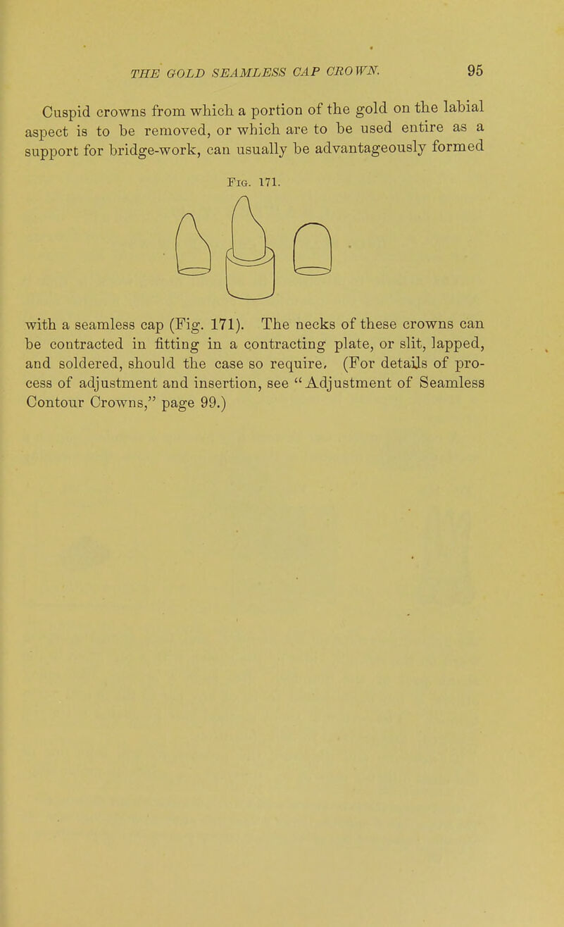 Cuspid crowns from which a portion of the gold on the labial aspect is to be removed, or which are to be used entire as a support for bridge-work, can usually be advantageously formed Pig. 171. with a seamless cap (Fig. 171). The necks of these crowns can be contracted in fitting in a contracting plate, or slit, lapped, and soldered, should the case so require. (For details of pro- cess of adjustment and insertion, see Adjustment of Seamless Contour Crowns, page 99.)