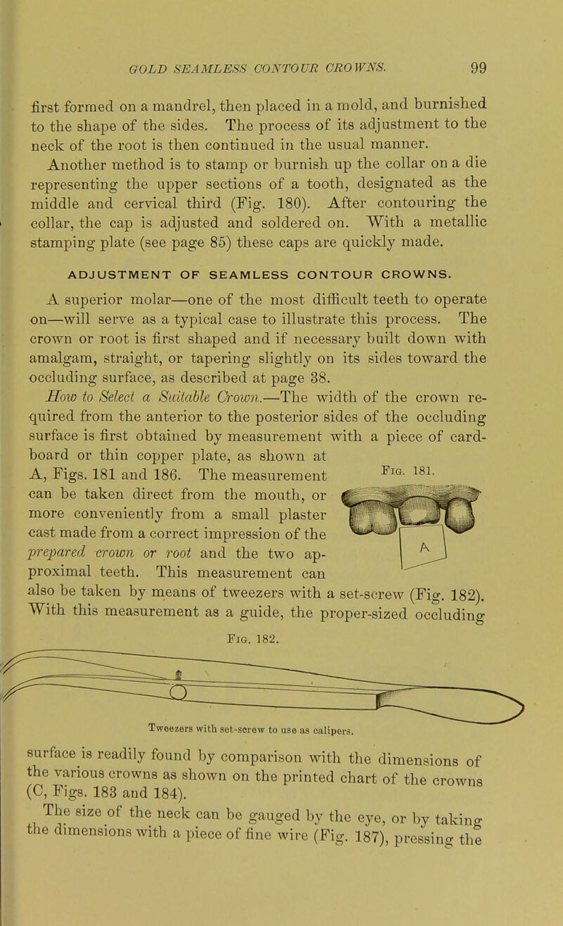 first formed on a mandrel, then placed in a mold, and burnished to the shape of the sides. The process of its adjustment to the neck of the root is then continued in the usual manner. Another method is to stamp or burnish up the collar on a die representing the upper sections of a tooth, designated as the middle and cervical third (Fig. 180). After contouring the collar, the cap is adjusted and soldered on. With a metallic stamping plate (see page 85) these caps are quickly made. ADJUSTMENT OF SEAMLESS CONTOUR CROWNS. A superior molar—one of the most difficult teeth to operate on—will serve as a typical case to illustrate this process. The crown or root is first shaped and if necessary built down with amalgam, straight, or tapering slightly on its sides toward the occluding surface, as described at page 38. How to Select a Statable Crown.—The width of the crown re- quired from the anterior to the posterior sides of the occluding surface is first obtained by measurement with a piece of card- board or thin copper plate, as shown at A, Figs. 181 and 186. The measurement can be taken direct from the mouth, or more conveniently from a small plaster cast made from a correct impression of the prepared crown or root and the two ap- proximal teeth. This measurement can also be taken by means of tweezers with a set-screw (Fig. 182). With this measurement as a guide, the proper-sized occluding Fig. 182. Fig. 181. Tweezers with sot-serew to use as calipers. surface is readily found by comparison with the dimensions of the various crowns as shown on the printed chart of the crowns (C, Figs. 183 and 184). The size of the neck can be gauged by the eye, or by taking