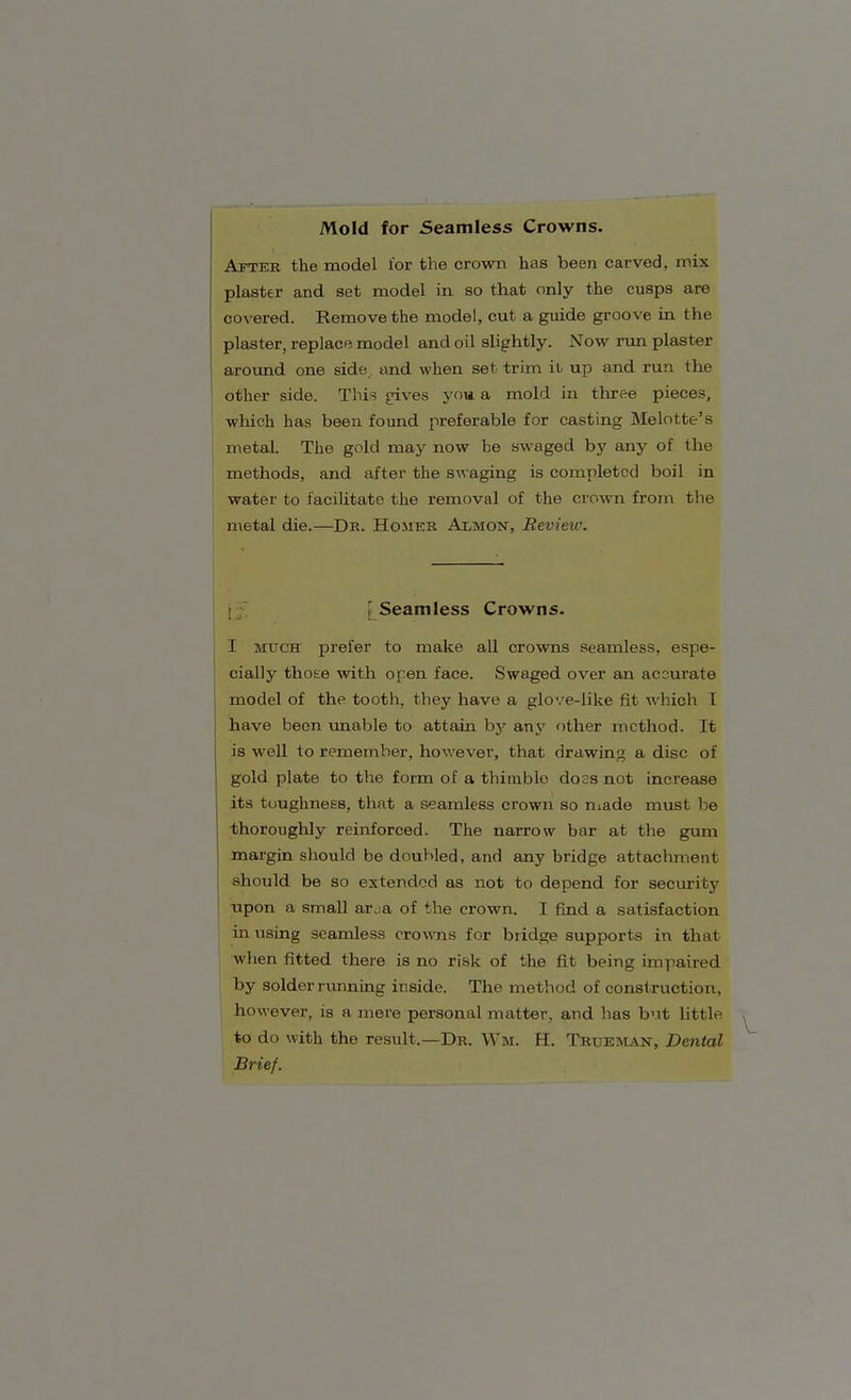 Mold for Seamless Crowns. After the model lor the crown has been carved, mix plaster and set model in so that only the cusps are covered. Remove the model, cut a guide groove in the plaster, replace model and oil slightly. Now run plaster around one side and when set trim it up and run the other side. This gives you a mold in three pieces, which has been found preferable for casting Melotte's metal. The gold may now be swaged by any of the methods, and after the swaging is completed boil in water to facilitate the removal of the crown from the metal die.—Dr. Homer Almon, Review. Seamless Crowns. I much prefer to make all crowns seamless, espe- cially those with open face. Swaged over an accurate model of the tooth, they have a glove-like fit which I have been unable to attain by any other method. It is well to remember, however, that drawing a disc of gold plate to the form of a thimblo doss not increase its toughness, that a seamless crown so made must be thoroughly reinforced. The narrow bar at the gum margin should be doubled, and any bridge attachment should be so extended as not to depend for security upon a small ai\:a of the crown. I find a satisfaction in using seamless crowns for bridge supports in that when fitted there is no risk of the fit being impaired by solder running inside. The method of construction, however, is a mere personal matter, and has but little to do with the result.—Dr. Wm. H. Trtjeman, Dental Brief.