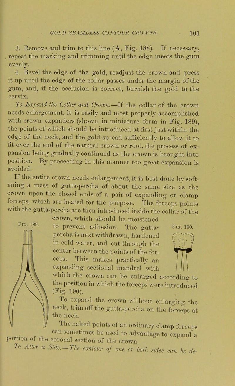 3. Remove and trim to this line (A, Fig. 188). If necessary, . repeat the marking and trimming until the edge meets the gum evenly. 4. Bevel the edge of the gold, readjust the crown and press it up until the edge of the collar passes under the margin of the gum, and, if the occlusion is correct, burnish the gold to the cervix. Jo Expand the Collar and Crown.—Tf the collar of the crown needs enlargement, it is easily and most properly accomplished with crown expanders (shown in miniature form in Fig. 189), the points of which should be introduced at first just within the edge of the neck, and the gold spread sufficiently to allow it to fit over the end of the natural crown or root, the process of ex- pansion being gradually continued as the crown is brought into position. By proceeding in this manner too great expansion is avoided. If the entire crown needs enlargement, it is best done by soft- ening a mass of gutta-percha of about the same size as the crown upon the closed ends of a pair of expanding or clamp forceps, which are heated for the purpose. The forceps points with the gutta-percha are then introduced inside the collar of the crown, which should be moistened percha is next withdrawn, hardened in cold water, and cut through the center between the points of the for- ceps. This makes practically an expanding sectional mandrel with which the crown can be enlarged according to the position in which the forceps were introduced (Fig. 190). To expand the crown without enlarging the neck, trim off the gutta-percha on the forceps at \ 1| the neck. \] [I The naked points of an ordinary clamp forceps can sometimes be used to advantage to expand a portion of the coronal section of the crown. lo Alter a Hide—The contour of one or both sides can be de- Fio. 189.