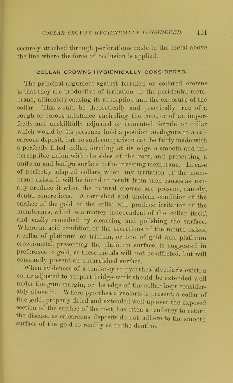 COLLAR CROWNS HYGIENIC ALL Y CONSIDERED. HI securely attached through perforations made in the metal above the line where the force of occlusion is applied. COLLAR CROWNS HYGIENICALLY CONSIDERED. The principal argument against ferruled or collared crowns is that they are productive of irritation to the peridental mem- brane, ultimately causing its absorption and the exposure of the collar. This would be theoretically and practically true of a rough or porous substance encircling the root, or of an imper- fectly and unskillfully adjusted or cemented ferrule or collar which would by its presence hold a position analogous to a cal- careous deposit, but no such comparison can be fairly made with a perfectly fitted collar, forming at its edge a smooth and im- perceptible union with the sides of the root, and presenting a uniform and benign surface to the investing membrane. In case of perfectly adapted collars, when any irritation of the mem- brane exists, it will be found to result from such causes as usu- ally produce it when the natural crowns are present, namely, dental concretions. A tarnished and unclean condition of the surface of the gold of the collar will produce irritation of the membranes, which is a matter independent of the collar itself, and easily remedied by cleansing and polishing the surface. Where an acid condition of the secretions of the mouth exists, a collar of platinum or iridium, or one of gold and platinum crown-metal, presenting the platinum surface, is suggested in preference to gold, as these metals will not be affected, but will constantly present an untarnished surface. When evidences of a tendency to pyorrhea alveolaris exist, a collar adjusted to support bridge-work should be extended well under the gum-margin, or the edge of the collar kept consider- ably above it. Where pyorrhea alveolaris is present, a collar of fine gold, properly fitted and extended well up over the exposed section of tbe surface of the root, has often a tendency to retard the disease, as calcareous deposits do not adhere to the smooth surface of the gold so readily as to the dentine.