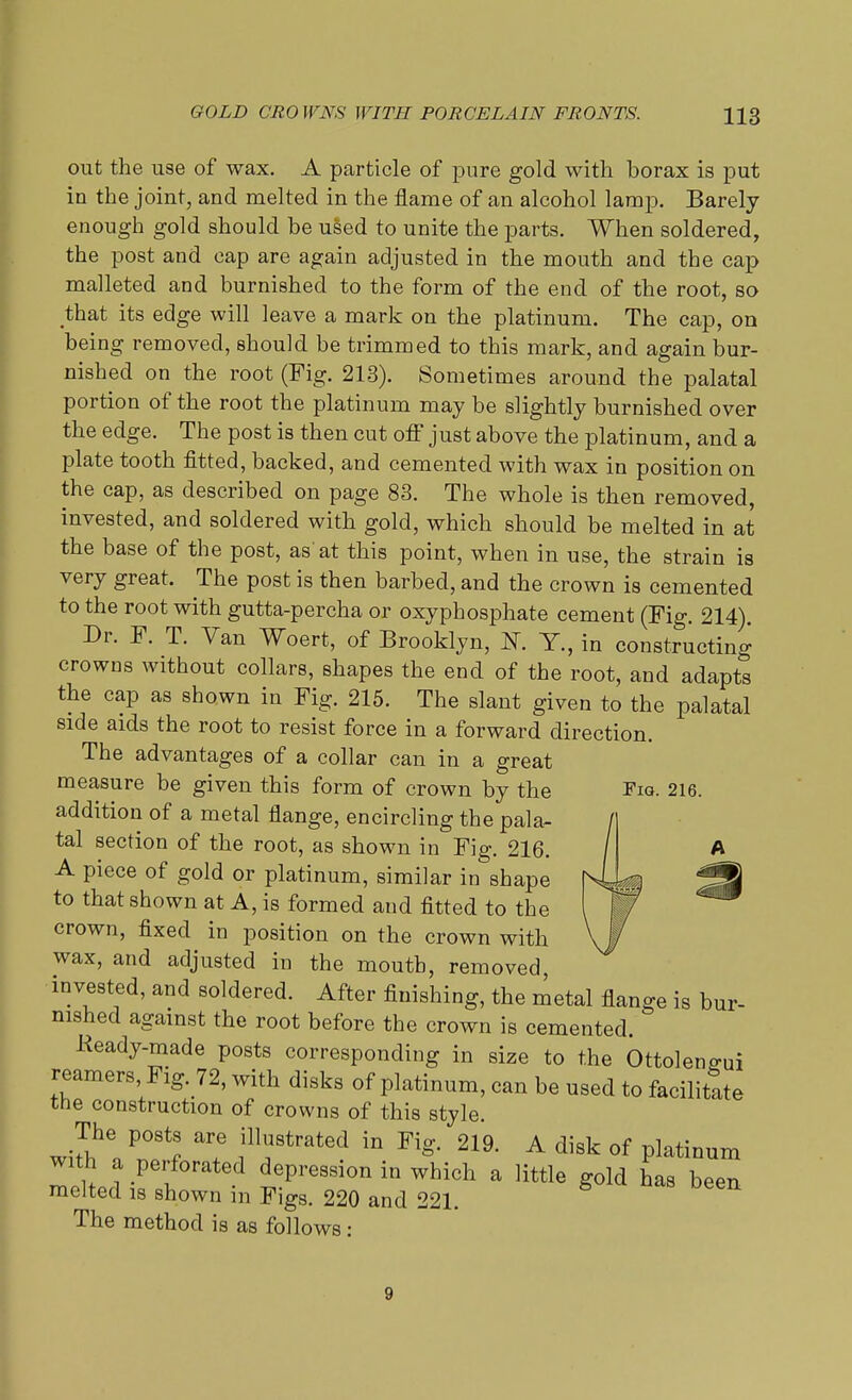 out the use of wax. A particle of pure gold with borax is put in the joint, and melted in the flame of an alcohol lamp. Barely enough gold should be used to unite the parts. When soldered, the post and cap are again adjusted in the mouth and the cap malleted and burnished to the form of the end of the root, so that its edge will leave a mark on the platinum. The cap, on being removed, should be trimmed to this mark, and again bur- nished on the root (Fig. 213). Sometimes around the palatal portion of the root the platinum may be slightly burnished over the edge. The post is then cut off just above the platinum, and a plate tooth fitted, backed, and cemented with wax in position on the cap, as described on page 83. The whole is then removed, invested, and soldered with gold, which should be melted in at the base of the post, as'at this point, when in use, the strain is very great. The post is then barbed, and the crown is cemented to the root with gutta-percha or oxyphosphate cement (Fig. 214). Dr. F. T. Van Woert, of Brooklyn, 1ST. Y., in constructing crowns without collars, shapes the end of the root, and adapts the cap as shown in Fig. 215. The slant given to the palatal side aids the root to resist force in a forward direction. The advantages of a collar can in a great measure be given this form of crown by the Fig. 216. addition of a metal flange, encircling the pala- tal section of the root, as shown in Fig. 216. A piece of gold or platinum, similar in shape to that shown at A, is formed and fitted to the crown, fixed in position on the crown with wax, and adjusted in the mouth, removed, invested, and soldered. After finishing, the metal flange is bur- nished against the root before the crown is cemented. Keady-made posts corresponding in size to the Ottolen^ui reamers, Fig. 72, with disks of platinum, can be used to facilitate the construction of crowns of this style. The posts are illustrated in Fig. 219. A disk of platinum with a perforated depression in which a little gold has been melted is shown in Figs. 220 and 221. The method is as follows : 9