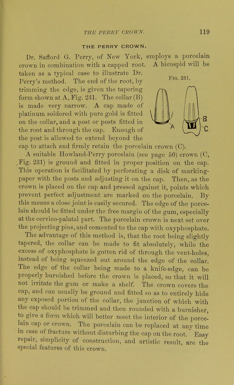 Fig. 231, THE PERRY CROWN. Dr. Safiord G. Perry, of New York, employs a porcelain crown in combination with a capped root. A bicuspid will be taken as a typical case to illustrate Dr. Perry's method. The end of the root, by trimming the edge, is given the tapering form shown at A, Fig. 281. The collar (B) is made very narrow. A cap made of platinum soldered with pure gold is fitted on the collar, and a post or posts fitted in the root and through the cap. Enough of the post is allowed to extend beyond the cap to attach and firmly retain the porcelain crown (0). A suitable Howland-Perry porcelain (see page 50) crown (C, .Fig. 231) is ground and fitted in proper position on the cap. This operation is facilitated by perforating a disk of marking- paper with the posts and adjusting it on the cap. Then, as the crown is placed on the cap and pressed against it, points which prevent perfect adjustment are marked on the porcelain. By this means a close joint is easily secured. The edge of the porce- lain should be fitted under the free margin of the gum, especially at the cervico-palatal part. The porcelain crown is next set over the projecting pins, and cemented to the cap with oxyphosphate. The advantage of this method is, that the root being slightly tapered, the collar can be made to fit absolutely, while the excess of oxyphosphate is gotten rid of through the vent-holes, instead of being squeezed out around the edge of the collar. The edge of the collar being made to a knife-edge, can be properly burnished before the crown is placed, so that it will not irritate the gum or make a shelf. The crown covers the cap, and can usually be ground and fitted so as to entirely hide any exposed portion of the collar, the junction of which with the cap should be trimmed and then rounded with a burnisher, to give a form which will better meet the interior of the porce- lain cap or crown. The porcelain can be replaced at any time in case of fracture without disturbing the cap on the root. Easy repair, simplicity of construction, and artistic result, are the special features of this crown.