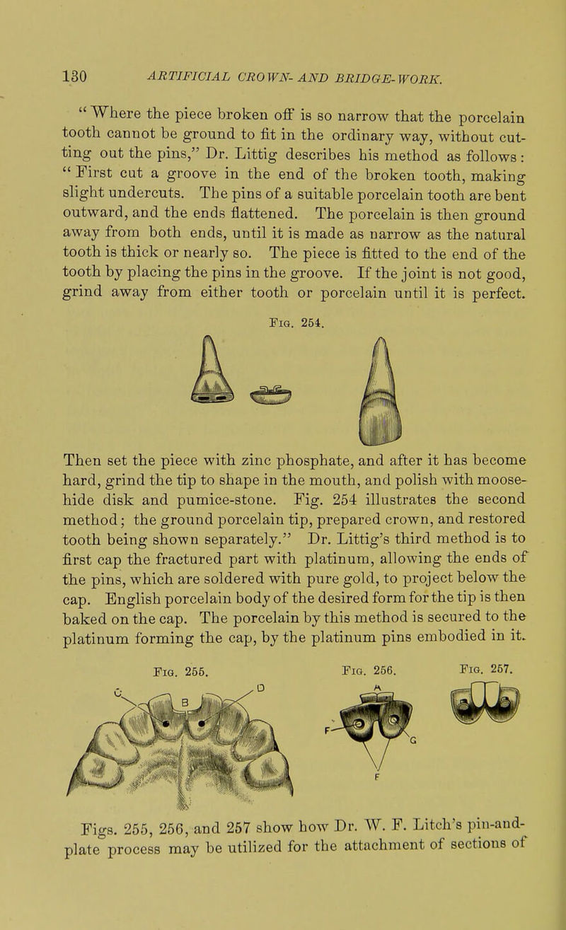  Where the piece broken off is so narrow that the porcelain tooth cannot be ground to fit in the ordinary way, without cut- ting out the pins, Dr. Littig describes his method as follows:  First cut a groove in the end of the broken tooth, making slight undercuts. The pins of a suitable porcelain tooth are bent outward, and the ends flattened. The porcelain is then ground away from both ends, until it is made as narrow as the natural tooth is thick or nearly so. The piece is fitted to the end of the tooth by placing the pins in the groove. If the joint is not good, grind away from either tooth or porcelain until it is perfect. Fig. 254. Then set the piece with zinc phosphate, and after it has become hard, grind the tip to shape in the mouth, and polish with moose- hide disk and pumice-stone. Fig. 254 illustrates the second method; the ground porcelain tip, prepared crown, and restored tooth being shown separately. Dr. Littig's third method is to first cap the fractured part with platinum, allowing the ends of the pins, which are soldered with pure gold, to project below the cap. English porcelain body of the desired form for the tip is then baked on the cap. The porcelain by this method is secured to the platinum forming the cap, by the platinum pins embodied in it. Fig. 255. Fig. 256. Fig. 257. Figs. 255, 256, and 257 show how Dr. W. F. Litch's pin-and- plate process may be utilized for the attachment of sections of