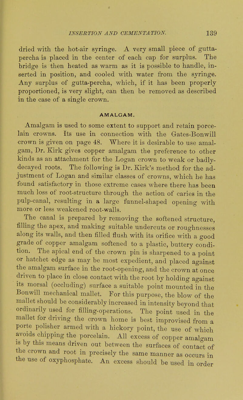dried with, the hot-air syringe. A very small piece of gutta- percha is placed in the center of each cap for surplus. The bridge is then heated as warm as it is possible to handle, in- serted in position, and cooled with water from the syringe. Any surplus of gutta-percha, which, if it has been properly proportioned, is very slight, can then be removed as described in the case of a single crown. AMALGAM. Amalgam is used to some extent to support and retain porce- lain crowns. Its use in connection with the Gates-Bonwill crown is given on page 48. Where it is desirable to use amal- gam, Dr. Kirk gives copper amalgam the preference to other kinds as an attachment for the Logan crown to weak or badly- decayed roots. The following is Dr. Kirk's method for the ad- justment of Logan and similar classes of crowns, which he has found satisfactory in those extreme cases where there has been much loss of root-structure through the action of caries in the pulp-canal, resulting in a large funnel-shaped opening with more or less weakened root-walls. The canal is prepared by removing the softened structure, filling the apex, and making suitable undercuts or roughnesses along its walls, and then filled flush with its orifice with a good grade of copper amalgam softened to a plastic, buttery condi- tion. The apical end of the crown pin is sharpened to a point or hatchet edge as may be most expedient, and placed against the amalgam surface in the root-opening, and the crown at once driven to place in close contact with the root by holding against its morsal (occluding) surface a suitable point mounted in the Bonwill mechanical mallet. For this purpose, the blow of the mallet should be considerably increased in intensity beyond that ordinarily used for filling-operations. The point used in the mallet for driving the crown home is best improvised from a porte polisher armed with a hickory point, the use of which avoids chipping the porcelain. All excess of copper amalgam is by this means driven out between the surfaces of contact of the crown and root in precisely the same manner as occurs in the use of oxyphosphate. An excess should be used in order