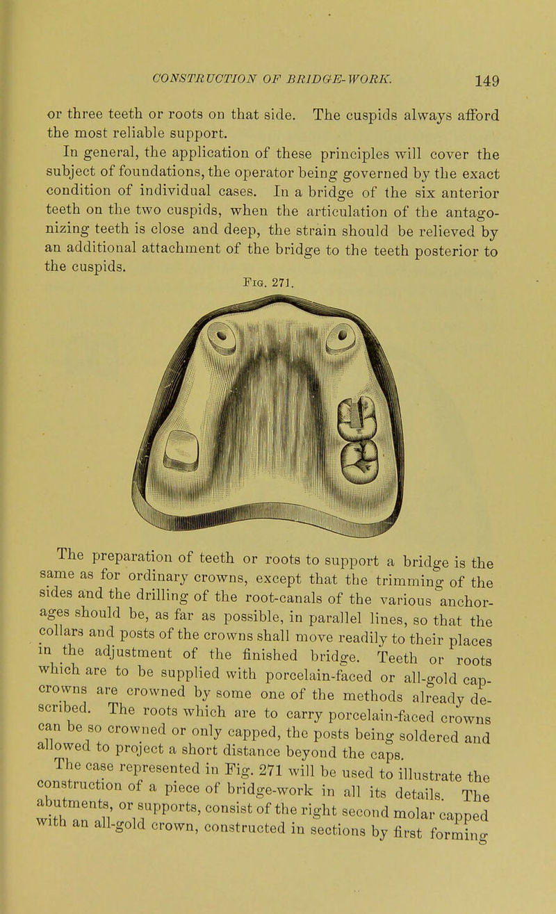 or three teeth or roots on that side. The cuspids always afford the most reliable support. In general, the application of these principles will cover the subject of foundations, the operator being governed by the exact condition of individual cases. In a bridge of the six anterior teeth on the two cuspids, when the articulation of the antago- nizing teeth is close and deep, the strain should be relieved by an additional attachment of the bridge to the teeth posterior to the cuspids. Pig. 271. The preparation of teeth or roots to support a bridge is the same as for ordinary crowns, except that the trimming of the sides and the drilling of the root-canals of the various anchor- ages should be, as far as possible, in parallel lines, so that the collars and posts of the crowns shall move readily to their places in the adjustment of the finished bridge. Teeth or roots which are to be supplied with porcelain-faced or all-gold cap- crowns are crowned by some one of the methods already de scribed. The roots which are to carry porcelain-faced crowns can be so crowned or only capped, the posts being soldered and allowed to project a short distance beyond the caps The case represented in Fig. 271 will be used to illustrate the construction of a piece of bridge-work in all its details The abutment8 or supports, consist of the right second molar capped with an all-gold crown, constructed in sections by first forming