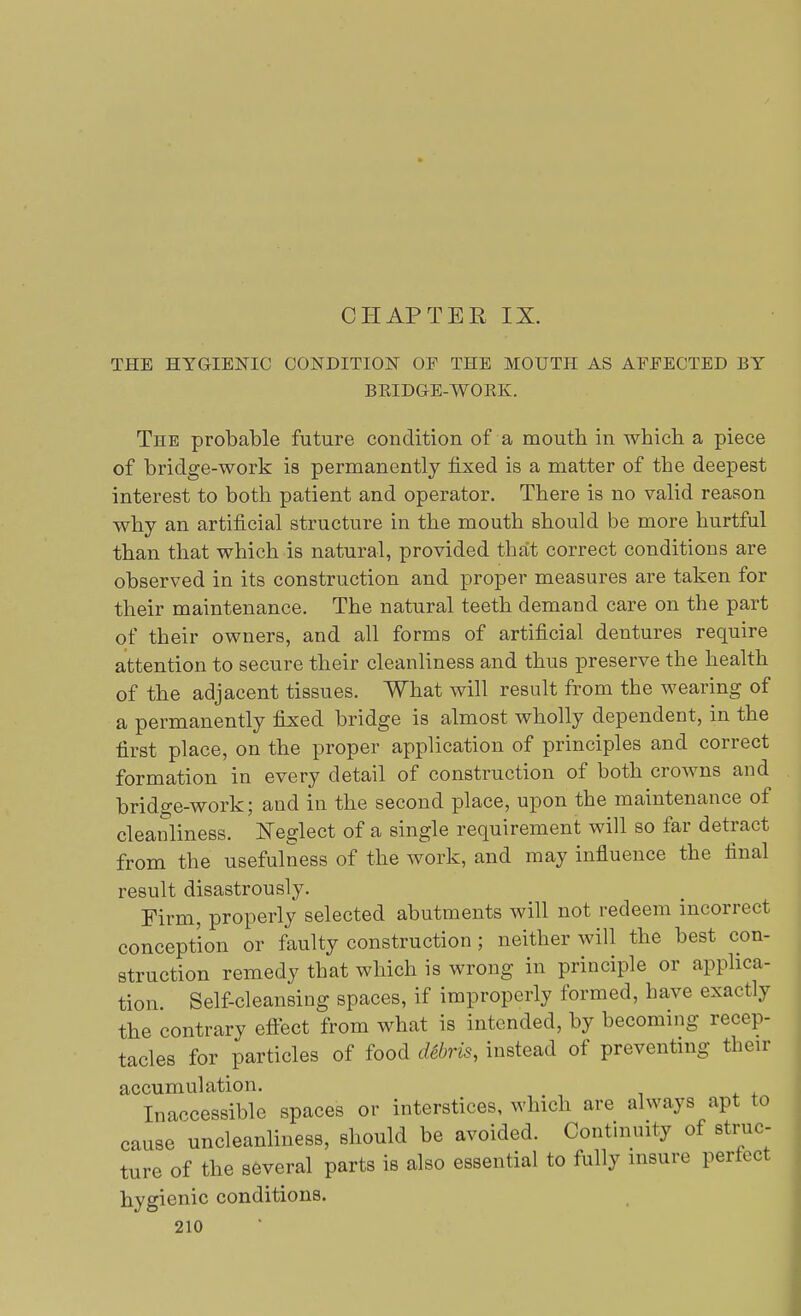 THE HYGIENIC CONDITION OF THE MOUTH AS AFFECTED BY BRIDGE-WORK. The probable future condition of a mouth in which a piece of bridge-work is permanently fixed is a matter of the deepest interest to both patient and operator. There is no valid reason why an artificial structure in the mouth should be more hurtful than that which is natural, provided that correct conditions are observed in its construction and proper measures are taken for their maintenance. The natural teeth demand care on the part of their owners, and all forms of artificial dentures require attention to secure their cleanliness and thus preserve the health of the adjacent tissues. What will result from the wearing of a permanently fixed bridge is almost wholly dependent, in the first place, on the proper application of principles and correct formation in every detail of construction of both crowns and bridge-work; and in the second place, upon the maintenance of cleanliness. Neglect of a single requirement will so far detract from the usefulness of the work, and may influence the final result disastrously. Firm, properly selected abutments will not redeem incorrect conception or faulty construction ; neither will the best con- struction remedy that which is wrong in principle or applica- tion Self-cleansing spaces, if improperly formed, have exactly the contrary effect from what is intended, by becoming recep- tacles for particles of food debris, instead of preventing their accumulation. Inaccessible spaces or interstices, which are always apt to cause uncleanliness, should be avoided. Continuity of struc- ture of the several parts is also essential to fully insure perfect hygienic conditions.