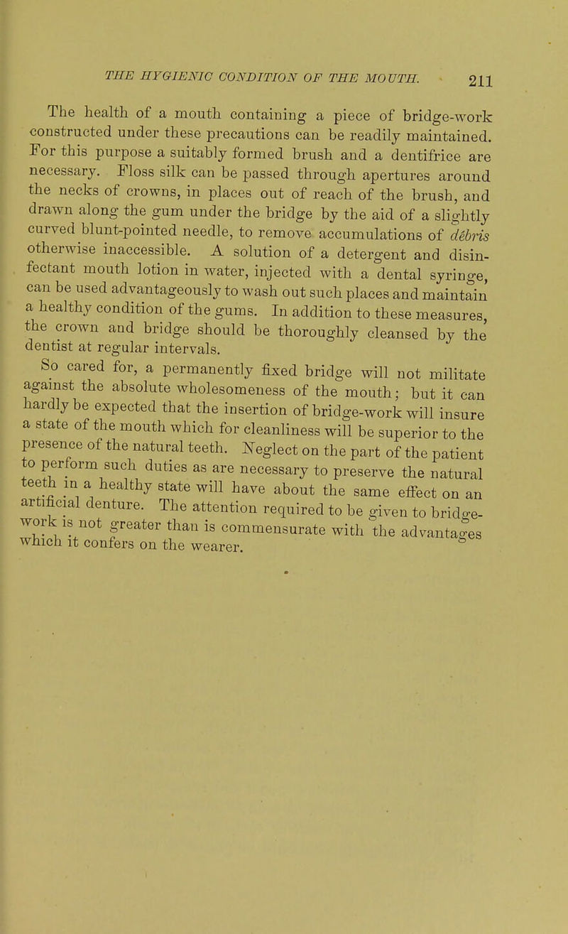 THE HYGIENIC CONDITION OF THE MOUTH. The health of a mouth containing a piece of bridge-work constructed under these precautions can be readily maintained. For this purpose a suitably formed brush and a dentifrice are necessary. Floss silk can be passed through apertures around the necks of crowns, in places out of reach of the brush, and drawn along the gum under the bridge by the aid of a slightly curved blunt-pointed needle, to remove accumulations of debris otherwise inaccessible. A solution of a detergent and disin- fectant mouth lotion in water, injected with a dental syringe, can be used advantageously to wash out such places and maintain a healthy condition of the gums. In addition to these measures, the crown and bridge should be thoroughly cleansed by the dentist at regular intervals. So cared for, a permanently fixed bridge will not militate against the absolute wholesomeness of the mouth; but it can hardly be expected that the insertion of bridge-work will insure a state of the mouth which for cleanliness will be superior to the presence of the natural teeth. Neglect on the part of the patient to perform such duties as are necessary to preserve the natural teeth m a healthy state will have about the same etfect on an artificial denture. The attention required to be given to bridge- work is not greater than is commensurate with the advantages which it confers on the wearer.