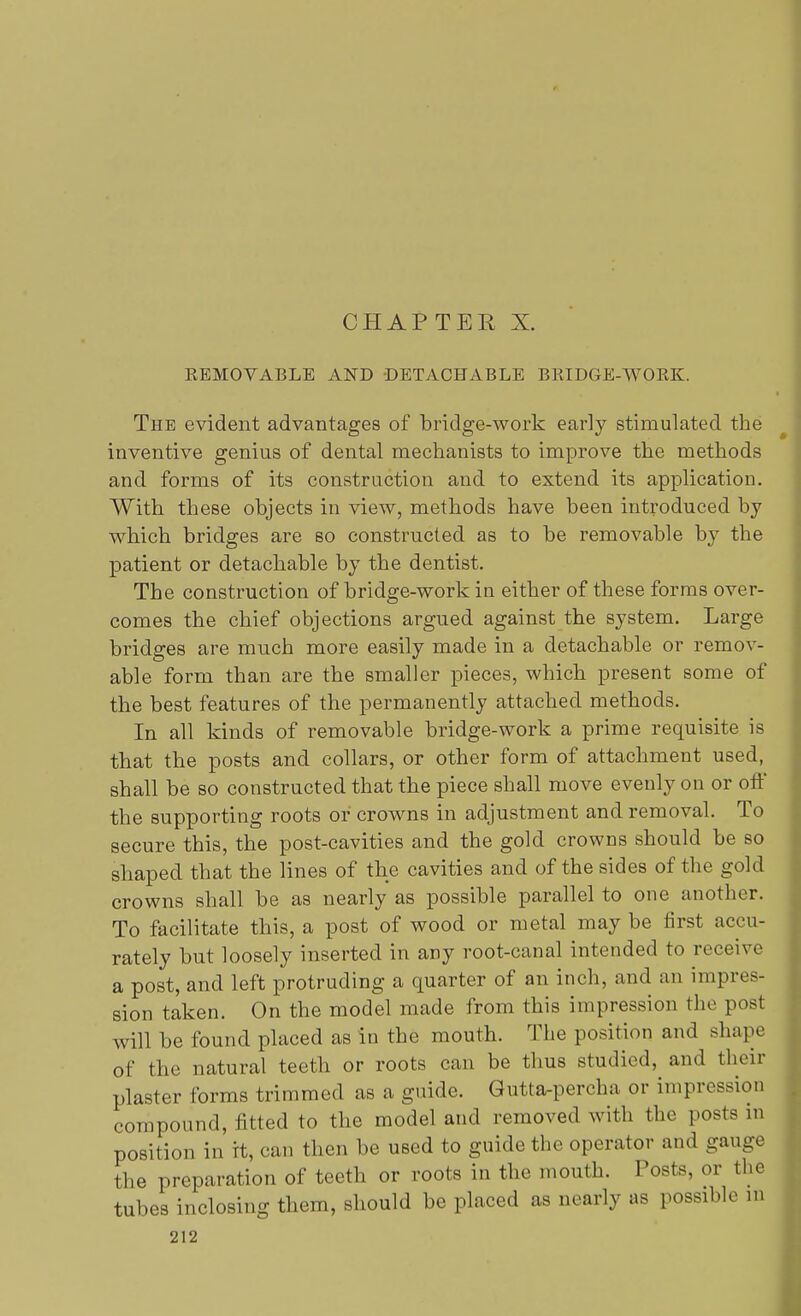 EEMOVABLE AND DETACHABLE BRIDGE-WORK. The evident advantages of bridge-work early stimulated the inventive genius of dental mechanists to improve the methods and forms of its construction and to extend its application. With these objects in view, methods have been introduced by which bridges are so constructed as to be removable by the patient or detachable by the dentist. The construction of bridge-work in either of these forms over- comes the chief objections argued against the system. Large bridges are much more easily made in a detachable or remov- able form than are the smaller pieces, which present some of the best features of the permanently attached methods. In all kinds of removable bridge-work a prime requisite is that the posts and collars, or other form of attachment used, shall be so constructed that the piece shall move evenly on or off the supporting roots or crowns in adjustment and removal. To secure this, the post-cavities and the gold crowns should be so shaped that the lines of the cavities and of the sides of the gold crowns shall be as nearly as possible parallel to one another. To facilitate this, a post of wood or metal maybe first accu- rately but loosely inserted in aDy root-canal intended to receive a post, and left protruding a quarter of an inch, and an impres- sion taken. On the model made from this impression the post will be found placed as in the mouth. The position and shape of the natural teeth or roots can be thus studied, and their plaster forms trimmed as a guide. Gutta-percha or impression compound, fitted to the model and removed with the posts in position in it, can then be used to guide the operator and gauge the preparation of teeth or roots in the mouth. Posts, or the tubes inclosing them, should be placed as nearly as possible m