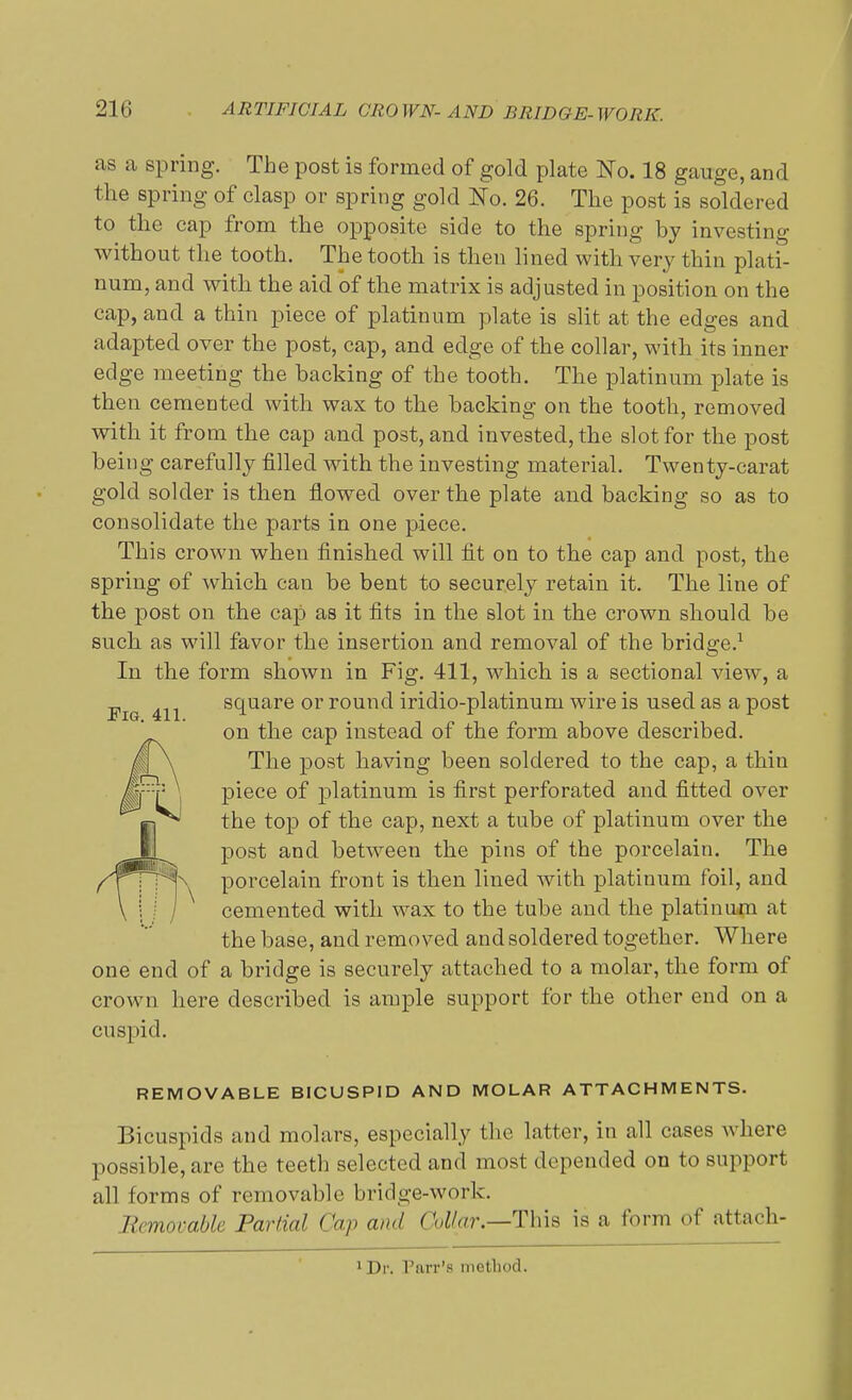 as a spring. The post is formed of gold plate No. 18 gauge, and the spring of clasp or spring gold No. 26. The post is soldered to the cap from the opposite side to the spring by investing without the tooth. The tooth is then lined with very thin plati- num, and with the aid of the matrix is adjusted in position on the cap, and a thin piece of platinum plate is slit at the edges and adapted over the post, cap, and edge of the collar, with its inner edge meeting the backing of the tooth. The platinum plate is then cemented with wax to the backing on the tooth, removed with it from the cap and post, and invested, the slot for the post being carefully filled with the investing material. Twenty-carat gold solder is then flowed over the plate and backing so as to consolidate the parts in one piece. This crown when finished will fit on to the cap and post, the spring of which can be bent to securely retain it. The line of the post on the cap as it fits in the slot in the crown should be such as will favor the insertion and removal of the bridge.1 In the form shown in Fig. 411, which is a sectional view, a Fig 411 square or round iridio-platinum wire is used as a post ' on the cap instead of the form above described. j§ \ The post having been soldered to the cap, a thin ifFf \ piece °f platinum is first perforated and fitted over the top of the cap, next a tube of platinum over the U post and between the pins of the porcelain. The ^TTpK porcelain front is then lined with platinum foil, and \ i / / cemented with wax to the tube and the platinum at the base, and removed and soldered together. Where one end of a bridge is securely attached to a molar, the form of crown here described is ample support for the other end on a cuspid. REMOVABLE BICUSPID AND MOLAR ATTACHMENTS. Bicuspids and molars, especially the latter, in all cases where possible, are the teeth selected and most depended on to support all forms of removable bridge-work. Removable Partial Cap and Collar,—This is a form of attach- 1 Dr. r.irr's method.