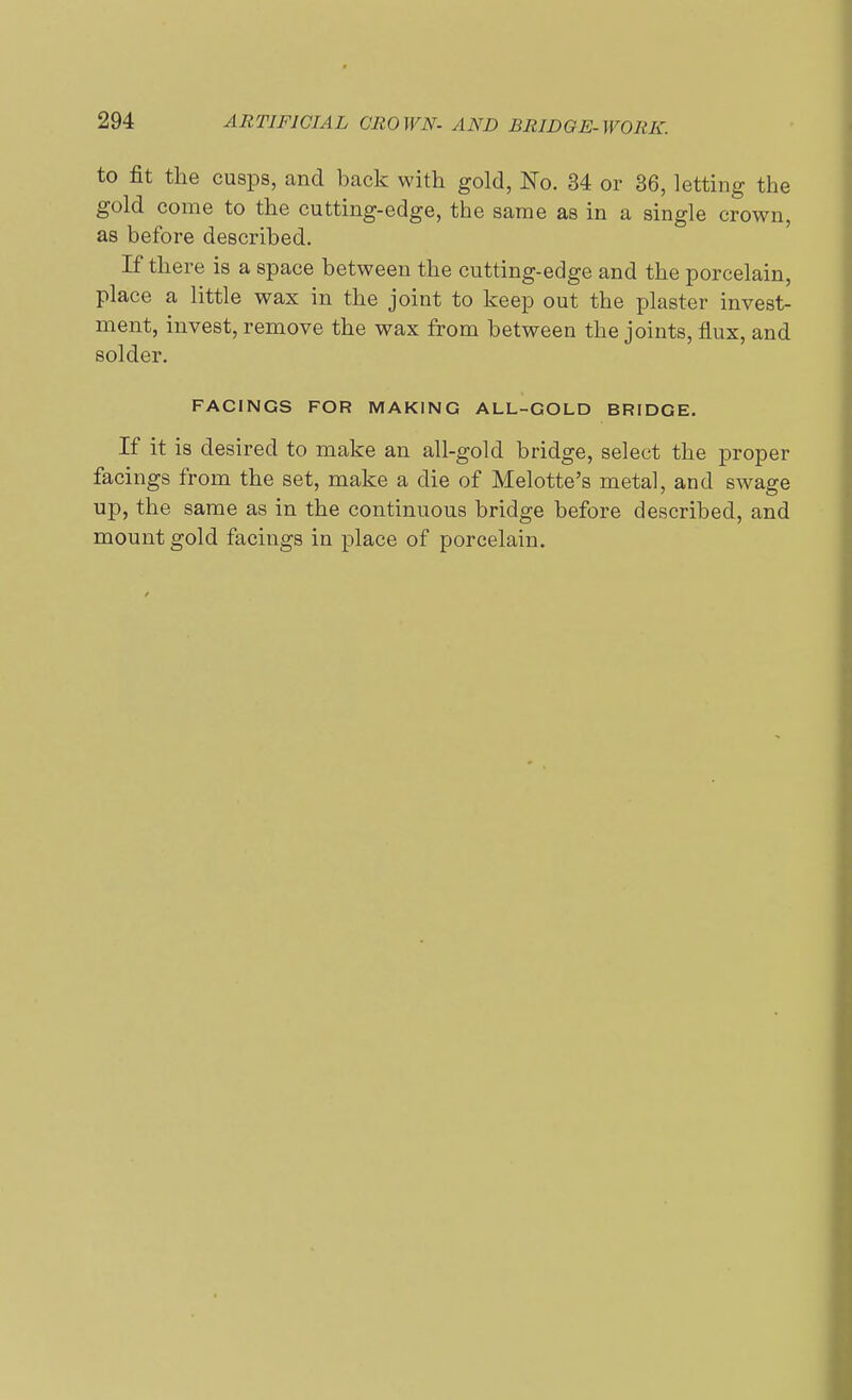 to fit the cusps, and back with gold, No. 34 or 36, letting the gold come to the cutting-edge, the same as in a single crown, as before described. If there is a space between the cutting-edge and the porcelain, place a little wax in the joint to keep out the plaster invest- ment, invest, remove the wax from between the joints, flux, and solder. FACINGS FOR MAKING ALL-GOLD BRIDGE. If it is desired to make an all-gold bridge, select the proper facings from the set, make a die of Melotte's metal, and swage up, the same as in the continuous bridge before described, and mount gold facings in place of porcelain.