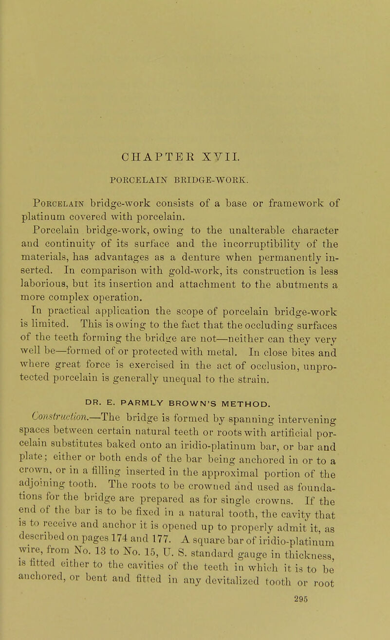 CHAPTER XVII. PORCELAIN BRIDGE-WORK. Porcelain bridge-work consists of a base or framework of platinum covered with porcelain. Porcelain bridge-work, owing to the unalterable character and continuity of its surface and the incorruptibility of the materials, has advantages as a denture when permanently in- serted. In comparison with gold-work, its construction is less laborious, but its insertion and attachment to the abutments a more complex operation. In practical application the scope of porcelain bridge-work is limited. This is owing to the fact that the occluding surfaces of the teeth forming the bridge are not—neither can they very well be—formed of or protected with metal. In close bites and where great force is exercised in the act of occlusion, unpro- tected porcelain is generally unequal to the strain. DR. E. PARMLY BROWN'S METHOD. Construction.—The bridge is formed by spanning intervening spaces between certain natural teeth or roots with artificial por- celain substitutes baked onto an iridio-platinum bar, or bar and plate; either or both ends of the bar being anchored in or to a crown, or in a filling inserted in the approximal portion of the adjoining tooth. The roots to be crowned and used as founda- tions for the bridge are prepared as for single crowns. If the end of the bar is to be fixed in a natural tooth, the cavity that is to receive and anchor it is opened up to properly admit it, as described on pages 174 and 177. A square bar of iridio-platinum wire, from No. 13 to No. 15, IT. S. standard gauge in thickness is fitted either to the cavities of the teeth in which it is to be anchored, or bent and fitted in any devitalized tooth or root