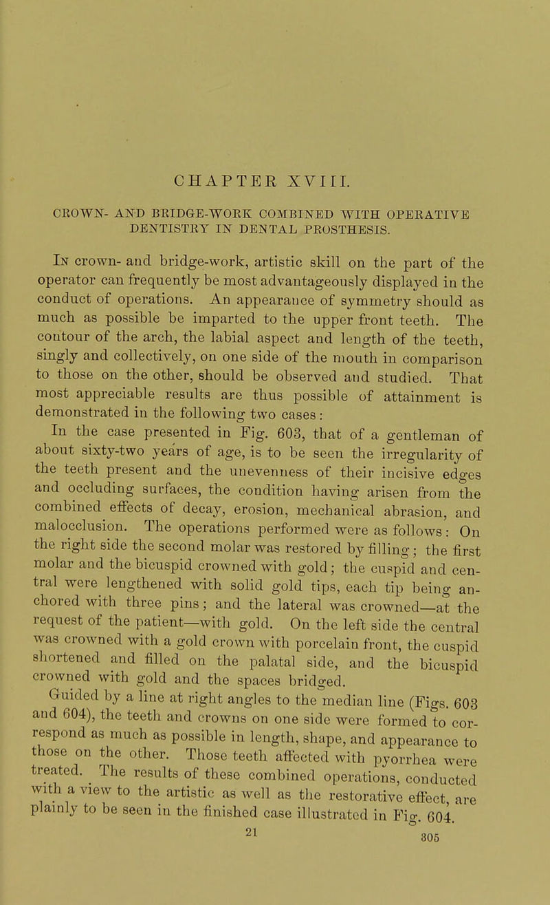 CHAPTER XVIII. CROWN- AND BRIDGE-WORK COMBINED WITH OPERATIVE DENTISTRY IN DENTAL PROSTHESIS. In crown- and bridge-work, artistic skill on the part of the operator can frequently be most advantageously displayed in the conduct of operations. An appearance of symmetry should as much as possible be imparted to the upper front teeth. The contour of the arch, the labial aspect and length of the teeth, singly and collectively, on one side of the mouth in comparison to those on the other, should be observed and studied. That most appreciable results are thus possible of attainment is demonstrated in the following two cases: In the case presented in Fig. 603, that of a gentleman of about sixty-two years of age, is to be seen the irregularity of the teeth present and the unevenness of their incisive edges and occluding surfaces, the condition having arisen from the combined effects of decay, erosion, mechanical abrasion, and malocclusion. The operations performed were as follows: On the right side the second molar was restored by filling; the first molar and the bicuspid crowned with gold; the cuspid and cen- tral were lengthened with solid gold tips, each tip being an- chored with three pins; and the lateral was crowned—at the request of the patient—with gold. On the left side the central was crowned with a gold crown with porcelain front, the cuspid shortened and filled on the palatal side, and the bicuspid crowned with gold and the spaces bridged. Guided by a line at right angles to the median line (Figs. 603 and 604), the teeth and crowns on one side were formed to cor- respond as much as possible in length, shape, and appearance to those on the other. Those teeth affected with pyorrhea were treated. The results of these combined operations, conducted with a view to the artistic as well as the restorative effect are plainly to be seen in the finished case illustrated in Fig. 604.