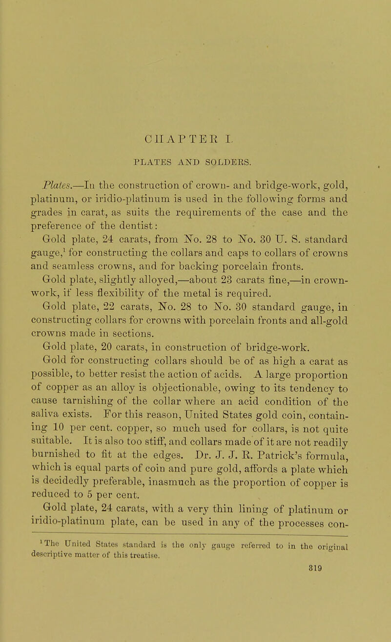 PLATES AND SOLDEES. Plates.—In the construction of crown- and bridge-work, gold, platinum, or iridio-platinum is used in the following forms and grades in carat, as suits the requirements of the case and the preference of the dentist: Gold plate, 24 carats, from No. 28 to No. 30 IT. S. standard gauge,1 for constructing the collars and caps to collars of crowns and seamless crowns, and for backing porcelain fronts. Gold plate, slightly alloyed,—about 23 carats fine,—in crown- work, if less flexibility of the metal is required. Gold plate, 22 carats, No. 28 to No. 30 standard gauge, in constructing collars for crowns with porcelain fronts and all-gold crowns made in sections. Gold plate, 20 carats, in construction of bridge-work. Gold for constructing collars should be of as high a carat as possible, to better resist the action of acids. A large proportion of copper as an alloy is objectionable, owing to its tendency to cause tarnishing of the collar where an acid condition of the saliva exists. For this reason, United States gold coin, contain- ing 10 per cent, copper, so much used for collars, is not quite suitable. It is also too stiff, and collars made of it are not readily burnished to fit at the edges. Dr. J. J. R. Patrick's formula, which is equal parts of coin and pure gold, affords a plate which is decidedly preferable, inasmuch as the proportion of copper is reduced to 5 per cent. Gold plate, 24 carats, with a very thin lining of platinum or iridio-platinum plate, can be used in any of the processes con- ^he United States standard is the only gauge referred to in the original descriptive matter of this treatise.