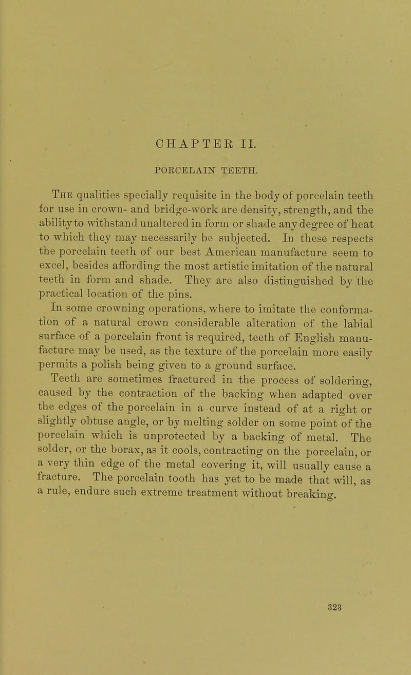 POKCELAIN TEETH. The qualities specially requisite in the body of porcelain teeth for use in crown- and bridge-work are density, strength, and the ability to withstand unaltered in form or shade any degree of heat to which they may necessarily be subjected. In these respects the porcelain teeth of our best American manufacture seem to excel, besides affording the most artistic imitation of the natural teeth in form and shade. They are also distinguished by the practical location of the pins. In some crowning operations, where to imitate the conforma- tion of a natural crown considerable alteration of the labial surface of a porcelain front is required, teeth of English manu- facture may be used, as the texture of the porcelain more easily permits a polish being given to a ground surface. Teeth are sometimes fractured in the process of soldering, caused by the contraction of the backing when adapted over the edges of the porcelain in a curve instead of at a right or slightly obtuse angle, or by melting solder on some point of the porcelain which is unprotected by a backing of metal. The solder, or the borax, as it cools, contracting on the porcelain, or a very thin edge of the metal covering it, will usually cause a fracture. The porcelain tooth has yet to be made that will, as a rule, endure such extreme treatment without breaking