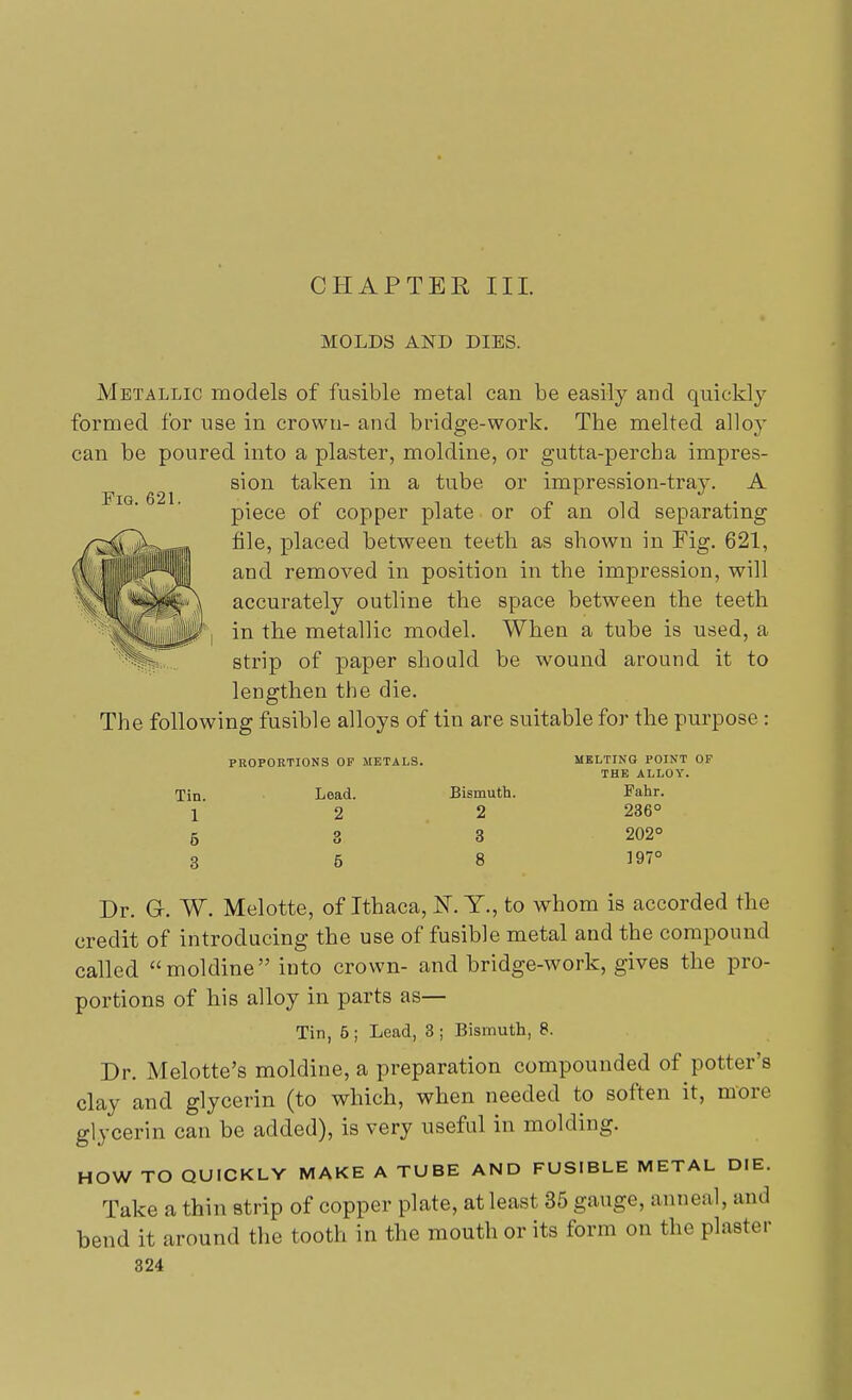 MOLDS AND DIES. Fig. 621. Metallic models of fusible metal can be easily and quickly formed for use in crown- and bridge-work. The melted alloy can be poured into a plaster, moldine, or gutta-percha impres- sion taken in a tube or impression-tray. A piece of copper plate or of an old separating file, placed between teeth as shown in Fig. 621, and removed in position in the impression, will accurately outline the space between the teeth in the metallic model. When a tube is used, a strip of paper should be wound around it to lengthen the die. The following fusible alloys of tin are suitable for the purpose : Tin. 1 5 3 PROPORTIONS OF METALS. Lead. 2 o Bismuth. 2 3 8 MELTING POINT OF THE ALLOY. Fahr. 236° 202° 197° Dr. G. W. Melotte, of Ithaca, K.T., to whom is accorded the credit of introducing the use of fusible metal and the compound called moldine into crown- and bridge-work, gives the pro- portions of his alloy in parts as— Tin, 5; Lead, 3 ; Bismuth, 8. Dr. Melotte's moldine, a preparation compounded of potter's clay and glycerin (to which, when needed to soften it, more glycerin can be added), is very useful in molding. HOW TO QUICKLY MAKE A TUBE AND FUSIBLE METAL DIE. Take a thin strip of copper plate, at least 35 gauge, anneal, and bend it around the tooth in the mouth or its form on the plaster