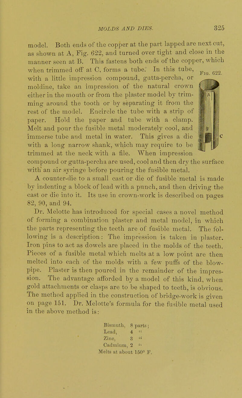 model. Both ends of the copper at the part lapped are next cut, as shown at A, Fig. 622, and turned over tight and close in the manner seen at B. This fastens both ends of the copper, which when trimmed off at C, forms a tube. In this tube, with a little impression compound, gutta-percha, or moldine, take an impression of the natural crown either in the mouth or from the plaster model by trim- ming around the tooth or by separating it from the rest of the model. Encircle the tube with a strip of paper. Hold the paper and tube with a clamp. Melt and pour the fusible metal moderately cool, and immerse tube and metal in water. This gives a die with a long narrow shank, which may require to be trimmed at the neck with a file. When impression compound or gutta-percha are used, cool and then dry the surface with an air syringe before pouring the fusible metal. A counter-die to a small cast or die of fusible metal is made by indenting a block of lead with a punch, and then driving the cast or die into it. Its use in crown-work is described on pages 82, 90, and 94. Dr. Melotte has introduced for special cases a novel method of forming a combination plaster and metal model, in which the parts representing the teeth are of fusible metal. The fol- lowing is a description: The impression is taken iu plaster. Iron pins to act as dowels are placed in the molds of the teeth. Pieces of a fusible metal which melts at a low point are then melted into each of the molds with a few puffs of the blow- pipe. Plaster is then poured in the remainder of the impres- sion. The advantage afforded by a model of this kind, when gold attachments or clasps are to be shaped to teeth, is obvious. The method applied in the construction of bridge-work is given on page 151. Dr. Melotte's formula for the fusible metaf used in the above method is: Bismuth, 8 parts; Lead, 4  Zinc, 3  Cadmium, 2  Melts at about 150° F.