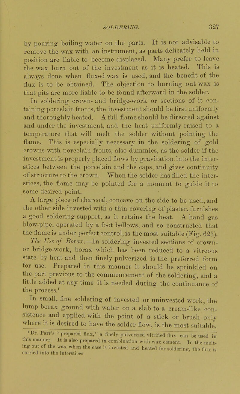 by pouring boiling water on the parts. It is not advisable to remove the wax with an instrument, as parts delicately held in position are liable to become displaced. Many prefer to leave the wax burn out of the investment as it is heated. This is always done when fluxed wax is used, and the benefit of the flux is to be obtained. The objection to burning out wax is that pits are more liable to be found afterward in the solder. In soldering crown- and bridge-work or sections of it con- taining porcelain fronts, the investment should be first uniformly and thoroughly heated. A full flame should be directed against and under the investment, and the heat uniformly raised to a temperature that will melt the solder without pointing the flame. This is especially necessary in the soldering of gold crowns with porcelain fronts, also dummies, as the solder if the investment is properly placed flows by gravitation .into the inter- stices between the porcelain and the caps, and gives continuity of structure to the crown. When the solder has filled the inter- stices, the flame may be pointed for a moment to guide it to some desired point. A large piece of charcoal, concave on the side to be used, and the other side invested with a thin covering of plaster, furnishes a good soldering support, as it retains the heat. A hand gas blow-pipe, operated by a foot bellows, and so constructed that the flame is under perfect control, is the most suitable (Fig. 623). The Use of Borax.—In soldering invested sections of crown- or bridge-work, borax which has been reduced to a vitreous state by heat and then finely pulverized is the preferred form for use. Prepared in this manner it should be sprinkled on the part previous to the commencement of the soldering, and a little added at any time it is needed during the continuance of the process.1 In small, fine soldering of invested or uninvested work, the lump borax ground with water on a slab to a cream-like con- sistence and applied with the point of a stick or brush only where it is desired to have the solder flow, is the most suitable. ! Dl' Parr's prepared flux, a finely pulverized vitrified flux, can belied in this manner. It is also prepared in combination with wax cement. In the melt- ing out of the wax when the case is invested and heated for soldering the flux is carried into the interstices.