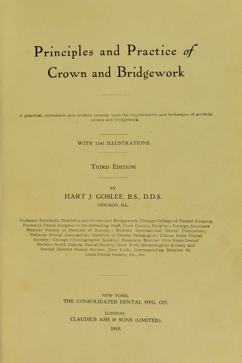 Principles and Practice o\ Crown and Bridge work A practical, systematic and modern treatise upon the requirements and technique of artificial crown and bridgework. Professor Prosthetic Dentistry and Crown and Bridgework, Chicago College of Dental Surgery, Formerly Dental Surgeon to the Attending Staff, Cook County Hospital; Foreign Associate Member Society of Dentists of Norway; Member International Dental Federation ; National Dental Association ; Institute of Dental Pedagogics ; Illinois State Dental Society; Chicago Odontographic Society; Honorary Member Ohio State Dental Society; South Dakota Dental Society; New York Odontological Society and Second District Dental Society, New York ; Corresponding Member St. Louis Dental Society, etc., etc. WITH 1141 ILLUSTRATIONS Third Edition by KART J. GOSLEE, B.S., D.D.S. CHICAGO, ILL. NEW YORK: THE CONSOLIDATED DENTAL MFG. CO. LONDON: CLAUDIUS ASH & SONS (LIMITED). 1910.