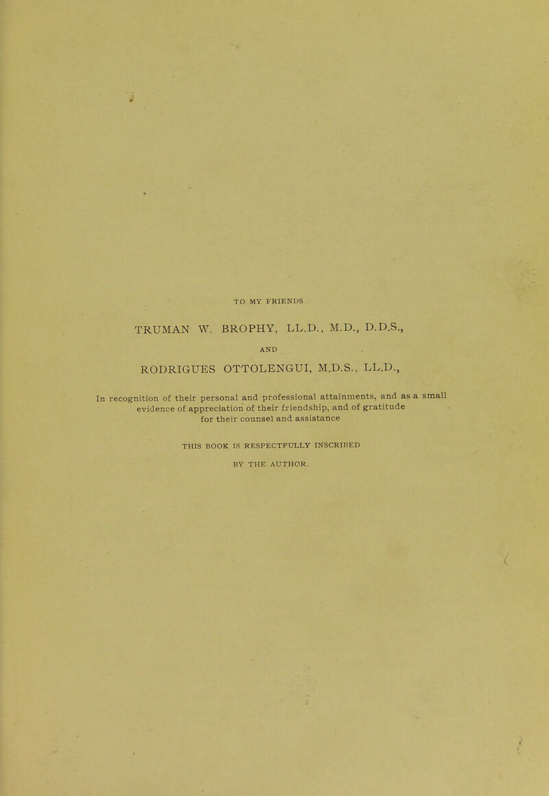 TO MY FRIENDS TRUMAN W. BROPHY, LL.D., M.D., D.D.S., AND RODRIGUES OTTOLENGUI, M.D.S., LL.D., In recognition of their personal and professional attainments, and as a small evidence of appreciation of their friendship, and of gratitude for their counsel and assistance THIS BOOK IS RESPECTFULLY INSCRIBED BY THE AUTHOR.