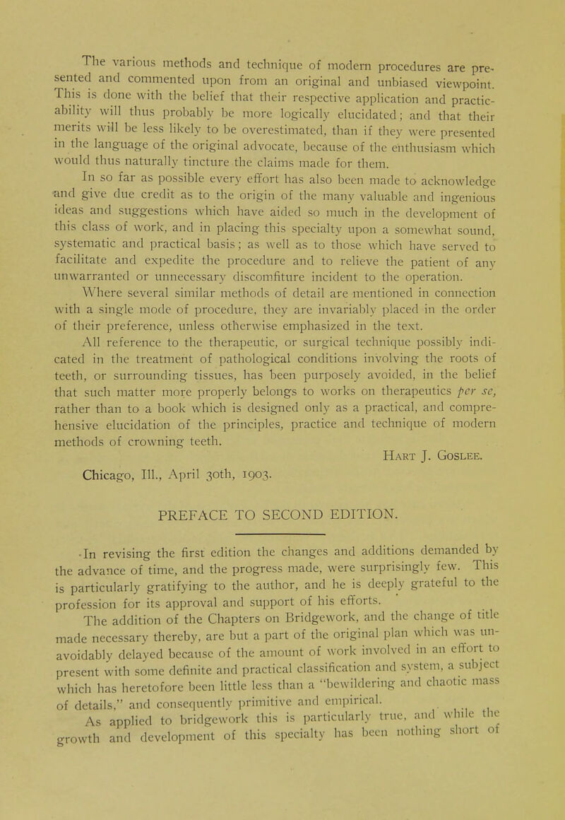 The various methods and technique of modem procedures are pre* sented and commented upon from an original and unbiased viewpoint. This is done with the belief that their respective application and practic- ability will thus probably be more logically elucidated; and that their merits will he less likely to be overestimated, than if they were presented in the language of the original advocate, because of the enthusiasm which would thus naturally tincture the claims made for them. In so far as possible every effort has also been made to acknowledge and give due credit as to the origin of the many valuable and ingenious ideas and suggestions which have aided so much in the development of this class of work, and in placing this specialty upon a somewhat sound, systematic and practical basis; as well as to those which have served to facilitate and expedite the procedure and to relieve the patient of any unwarranted or unnecessary discomfiture incident to the operation. Where several similar methods of detail are mentioned in connection with a single mode of procedure, they are invariably placed in the order of their preference, unless otherwise emphasized in the text. All reference to the therapeutic, or surgical technique possibly indi- cated in the treatment of pathological conditions involving the roots of teeth, or surrounding tissues, has been purposely avoided, in the belief that such matter more properly belongs to works on therapeutics per sc} rather than to a book which is designed only as a practical, and compre- hensive elucidation of the principles, practice and technique of modern methods of crowning teeth. Hart J. Goslee. Chicago, 111., April 30th, 1903. PREFACE TO SECOND EDITION. •In revising the first edition the changes and additions demanded by the advance of time, and the progress made, were surprisingly few. This is particularly gratifying to the author, and he is deeply grateful to the profession for its approval and support of his efforts. The addition of the Chapters on Bridgework. and the change of title made necessary thereby, are but a part of the original plan which was un- avoidably delayed because of the amount of work involved in an effort to present with some definite and practical classification and system, a subject which has heretofore been little less than a bewildering and chaotic mass of details. and consequently primitive and empirical. As applied to bridgework this is particularly true, and while the growth and development of this specialty has been nothing short ot