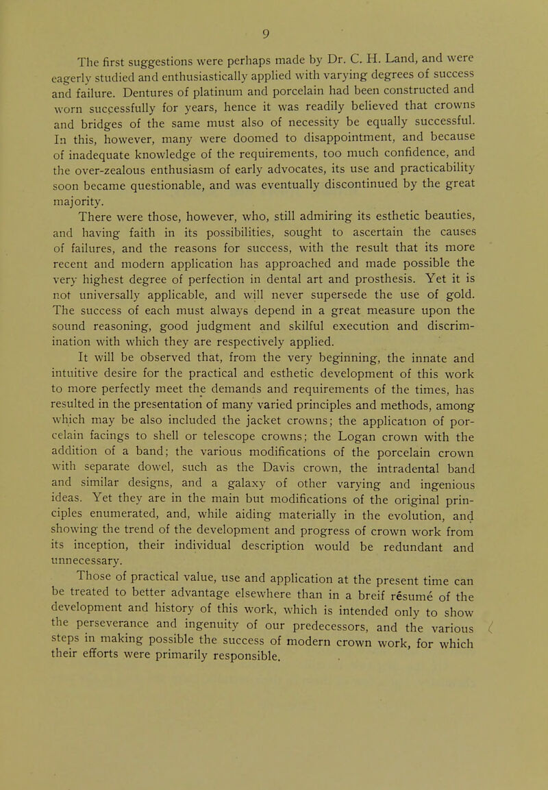 The first suggestions were perhaps made by Dr. C. H. Land, and were eagerly studied and enthusiastically applied with varying degrees of success and failure. Dentures of platinum and porcelain had been constructed and worn successfully for years, hence it was readily believed that crowns and bridges of the same must also of necessity be equally successful. In this, however, many were doomed to disappointment, and because of inadequate knowledge of the requirements, too much confidence, and the over-zealous enthusiasm of early advocates, its use and practicability soon became questionable, and was eventually discontinued by the great majority. There were those, however, who, still admiring its esthetic beauties, and having faith in its possibilities, sought to ascertain the causes of failures, and the reasons for success, with the result that its more recent and modern application has approached and made possible the very highest degree of perfection in dental art and prosthesis. Yet it is not universally applicable, and will never supersede the use of gold. The success of each must always depend in a great measure upon the sound reasoning, good judgment and skilful execution and discrim- ination with which they are respectively applied. It will be observed that, from the very beginning, the innate and intuitive desire for the practical and esthetic development of this work to more perfectly meet the demands and requirements of the times, has resulted in the presentation of many varied principles and methods, among which may be also included the jacket crowns; the application of por- celain facings to shell or telescope crowns; the Logan crown with the addition of a band; the various modifications of the porcelain crown with separate dowel, such as the Davis crown, the intradental band and similar designs, and a galaxy of other varying and ingenious ideas. Yet they are in the main but modifications of the original prin- ciples enumerated, and, while aiding materially in the evolution, and showing the trend of the development and progress of crown work from its inception, their individual description would be redundant and unnecessary. Those of practical value, use and application at the present time can be treated to better advantage elsewhere than in a breif resume of the development and history of this work, which is intended only to show the perseverance and ingenuity of our predecessors, and the various steps in making possible the success of modern crown work, for which their efforts were primarily responsible.